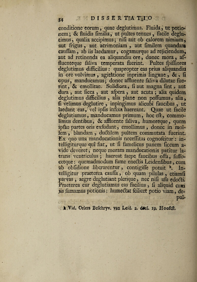 conditione eorum, quae deglutimus. Fluida, ut potio¬ nem; & fluidis fimilia, ut pultes tenues, facile deglu¬ timus, qualia accipimus; nifi aut ob calorem nimium, aut frigus, aut acrimoniam , aut fimilem quandara cauflam, ab iis laedamur, cogamurque ad rejiciendum, aut ad retinenda ea aliquandiu ore, donec mora, af- fluenteque faliva temperata fuerint. Pultes fpiffiores deglutimus difficilius : quapropter eas prius aliquandiu in ore volvimus , agitatione inprimis linguae, & , fi opus, manducamus; donec affluente faliva dilutae fue¬ rint , & emollitae. Solidiora, fi aut magna fint , aut dura, aut ficca , aut afpera , aut acuta ; alia quidem deglutimus difficilius, alia plane non pofTumus, alia, fi velimus deglutire , inpingimus alicubi faucibus, ut laedant eas, vel ipfis infixa haereant. Quae ut facile deglutiamus, manducamus primum, hoceft, commo¬ limus dentibus, & affluente faliva, humoreque, quem ipfae partes oris exfudant, emollimus, donec in mol¬ lem , blandam , ductilem pultem commutata fuerint. Ex quo una manducationis necefiitas cognofcitur : in- telligiturque qui fiat, ut fi famelicus panem ficcum a- vide devoret, neque moram manducationis patitur la¬ trans ventriculus ; haereat faepe faucibus offa, fuffo- cetque: quemadmodum fame enedis Leidenfibus, cum ab obfidione liberarentur, contigiffe potuit k. In- telligitur praeterea cauffa, ob quam pilulas, etiamfi parvas, aegre deglutiantplerique, nec nifi ufu edodi. Praeterea cur deglutiamus eas facilius , fi aliquid cum iis fumamus potionis: humedat Icilicet potio viam, de- .... ' pnt- . ' $ • l \ • ; ‘ ' , f  t It Vid. Orlers Befchryv. van Leid. 2. diei 19. Hooftfk