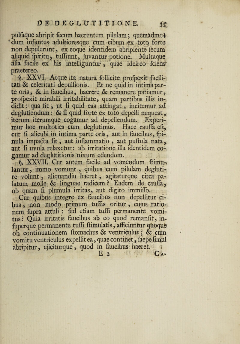 pulfaque abripit fecum haerentem pilulam; quemadmc* ' dum infantes adultioresque cum cibum ex toto forte non depulerunt, exeoque identidem abripiente fecum aliquid fpiritu, tufliunt, juvantur potione. Multaque alia facile ex his intelliguntur, quae idcirco fcienr praetereo. XXVI. Atque ita natura follicite prolpexit facili¬ tati & celeritati depulfionis. Et ne quid in intima par¬ te oris, & in faucibus, haerere & remanere patiamur, profpexit mirabili irritabilitate, quam partibus illis in¬ didit : qua fit, ut fi quid eas attingat, incitemur ad deglutiendum: & fi quid forte ex toto depelli nequeat, iterum iterumque cogamur ad depellendum. Experi¬ mur hoc multoties cum deglutimus. Haec cauJTa eft, cur fi alicubi in intima parte oris, aut in faucibus, Ipi- nula impadta fit, aut inflammatio , aut puftula nata, aut fi uvula relaxetur: ab irritatione illa identidem co¬ gamur ad deglutitionis nixum edendum. (j. XXVII. Cur autem facile ad vomendum ftimu- lantur, immo vomunt, quibus cum pilulam degluti- re volunt, aliquandiu haeret, agitaturque circa pa¬ latum molle & linguae radicem ? Eadem de caufla, ob quam fi plumula irritas, aut digito immiflo. Cur quibus integre ex faucibus non depellitur ci¬ bus , non modo primum tulfis oritur , cujus ratio¬ nem fupra attuli : fed etiam tufli permanente vomi¬ tus? Quia irritatis faucibus ab eo quod remanfit, in- fuperque permanente tufli ftimulatis, afficiuntur quoqife ob continuationem ftomachus & ventriculus ; & cum vomitu ventriculus expellit ea, quae continet, faepefimul abripitur, ejiciturque, quod in faucibus haeret. ,