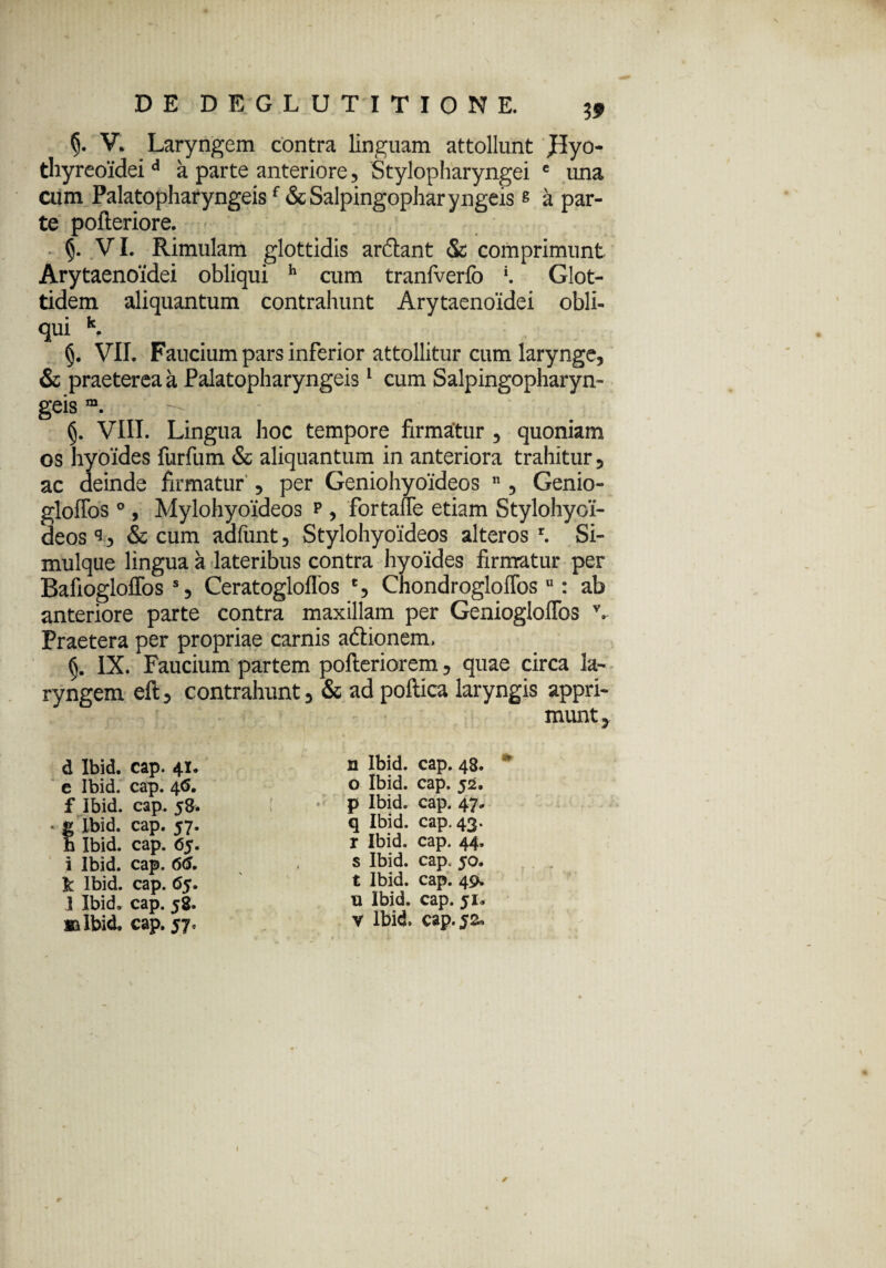 V. Laryngem contra linguam attollunt J5yo- thyreoidei d a parte anteriore, Stylopharyngei e tma cum Palatopharyngeisf & Salpingopharyngeis« a par¬ te pofteriore. §. VI. Rimulam glottidis arftant & comprimunt Arytaenoidei obliqui h cum tranfverfo K Glot- tidem aliquantum contrahunt Arytaenoidei obli¬ qui k. VII. Faucium pars inferior attollitur cum larynge, & praeterea a Palatopharyngeis1 cum Salpingopharyn¬ geis m. — VIII. Lingua hoc tempore firmatur , quoniam os hyoides furfum & aliquantum in anteriora trahitur, ac deinde firmatur , per Geniohyoideos 11, Genio- gloffos °, Mylohyoideos p , fortafTe etiam Stylohyoi¬ deos & cum adfunt, Stylohyoideos alteros1. Si- mulque lingua a lateribus contra hyoides firmatur per Bafiogloffos s, Ceratogloflos % Chondrogloflbs 11: ab anteriore parte contra maxillam per Geniogloffos v. Praetera per propriae carnis adtionem, IX. Faucium partem pofteriorem, quae circa la¬ ryngem eft, contrahunt, & ad poltica laryngis appri¬ munt , d Ibid. cap. 41. e Ibid. cap. 46. f Ibid. cap. 5& t Ibid. cap. 57. Ibid. cap. 65. i Ibid. cap. 66. fc Ibid. cap. 65. 1 Ibid. cap. 58. »1 Ibid. cap. 57, n Ibid. cap. 48. o Ibid. cap. 52. p Ibid. cap. 47. q Ibid. cap. 43. r Ibid. cap. 44. s Ibid. cap. 50. t Ibid. cap. 49. xx Ibid. cap. 51* v Ibid. cap. 52*