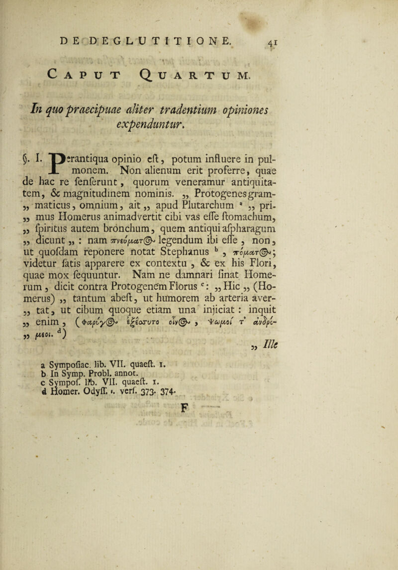 r DE DEGLUTITIONE. Caput Quartum. C'' t J , ' • In quo praecipuae aliter tradentium opiniones expenduntur. I. D-rantiqua opinio eft, potum influere in pul- JL monem. Non alienum erit proferre, quae de hac re fenferunt, quorum veneramur antiquita¬ tem, & magnitudinem nominis. „ Protogenes gram- „ maticus, omnium, ait „ apud Plutarchum * „ pri- „ mus Homerus animadvertit cibi vas effe ftomachum, ,3 fpiritus autem bronchum, quem antiquiafpharagum 3, dicunt „ : nam mtifJMT©* legendum ibi efle 5 non 3 ut quofdam reponere notat Stephanus b , videtur fatis apparere ex contextu , & ex his Flori, quae mox fequuntur. Nam ne damnari finat Home¬ rum 3 dicit contra Protogenem Florusc: „ Hic „ (Ho¬ merus) „ tantum abeft, ut humorem ab arteria aver- ,3 tat, ut cibum quoque etiam una injiciat : inquit 33 enim 3 (e£e<xruro oly(&* , t dvfyc- „ /XSOI. d) „ Ilis a Sympofiac. Jib. VII. quaeft. 1. b In Symp. Probi, annot. c Svmpof. l?b. VII. quaeft. 1. d Homer. OdyfT. verf. 373. 374. F \