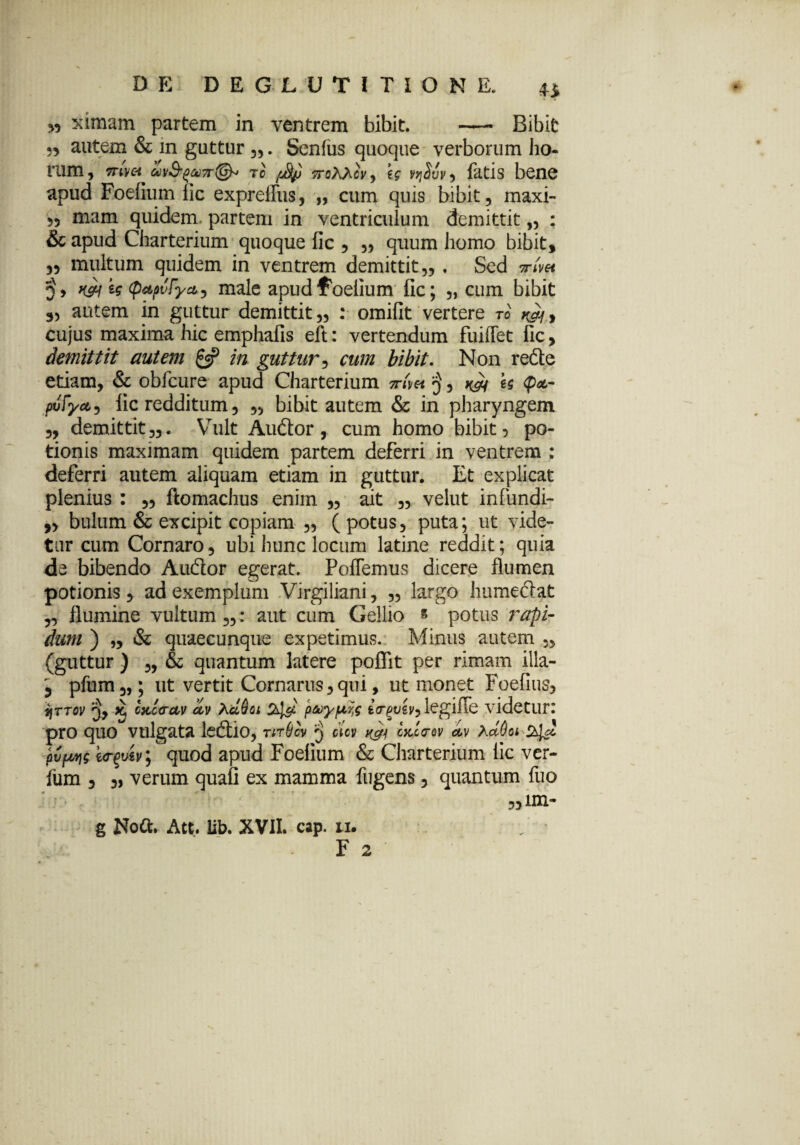 w sdiflam partem in ventrem bibit. —• Bibit autem & in guttur „. Senius quoque verborum ho¬ rum , mvet w&oaj7r(& rc [Jfy 7rotocv, eg vqSvv , fatis bene apud Foefium lic expreilus, „ cum quis bibit, maxi- ,5 mam quidem partem in ventriculum demittit,, ; & apud Charterium quoque fic 5 „ quum homo bibit, ,5 multum quidem in ventrem demittit 55 . Sed Tnm w W <p*pvPy&) male apud foefium fic; „ cum bibit 3, autem in guttur demittit,, : omifit vertere to cujus maxima hic emphafis eft: vertendum fuiffet fic, demittit autem £5? in guttur5 cum bibit. Non redte etiam, & obfcure apud Charterium ttAh U <p&- pvfycti fic redditum, „ bibit autem & in pharyngem 5, demittit 55. Vult Audior, cum homo bibit > po¬ tionis maximam quidem partem deferri in ventrem : deferri autem aliquam etiam in guttur. Et explicat plenius ftomachus enim „ ait „ velut infundi- ,, bulum & excipit copiam 5, ( potus, puta; ut vide¬ tur cum Cornaro, ubi hunc locum latine reddit; quia de bibendo Audior egerat. Pollemus dicere flumen potionis, ad exemplum Virgiliani, ,, largo humediat ,, flumine vultum,,: aut cum Gellio « potus rapi¬ dum ) „ & quaecunque expetimus. Minus autem „ (guttur ) „ & quantum latere poflit per rimam illa- 3 pfum,,; ut vertit Cornarus,qui, ut monet Foefius, ajrToi' 3, k, oKccctv olv XcLQqi 24$ pcoypw legifTe videtur: pro quo vulgata ledtio, tit&cv 3 cicv kFh mc<tqv dv hctOoi 24^ pCpyg i<r$vh; quod apud Foefium & Charterium lic ver- lum 3 ,) verum quali ex mamma fugens, quantum fuo „iin- g Noti;. Att. iib. XVII. cap. li. F 2