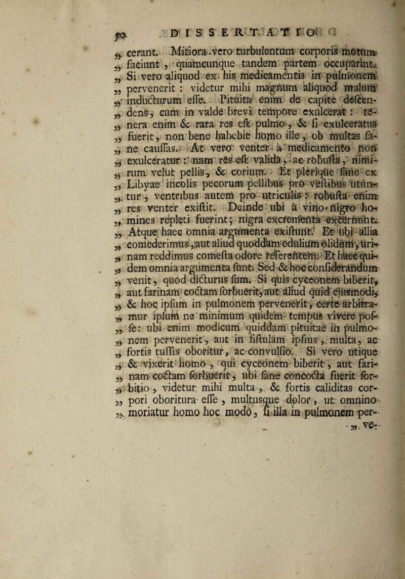D I S S ER TAT EOi 33 33 33 33 33 33 33 33 33 fi. cerant. Mitiora-vero turbulentum corporis motum faciunt , quamcunque tandem partem occuparim^ Si vero aliquod ex his medicamentis in pulmonem pervenerit : videtur mihi magnum aliquod malum indudturum effe. Pituita enim de capite defcen- den§, cum in valde brevi' tempore exulcerat: te¬ nera enim & rara res eft pulmo, & fi exulceratus fuerit, non bene habebit homo ille ob multas fa- ne cauflas.; At vero Venter a'medicamento non exulceratur : nam rCs elt valida, ac robufia, ninii- rum velut pellis, & corium. Et plerique fene ex 5> Libyae incolis pecorum pellibus pro veftibus utun- tur , ventribus autem pro utriculis : robufta enim ,, res venter exiftit. Deinde ubi a vino ^ nigro ho- ,, mines repleti fuerint; nigra excrementa excernunt. Atque haec omnia argumenta exiftunt. Et ubi allia comederimus ,:aut aliud quoddam edulium olidum, uri-- „ nam reddimus comefta odore referentem: Et haec qui- „ dem omnia argumenta funt. Sed &hoc confidmndum 3, venit, quod didturus fum. Si quis cyceonem biberit, 3, aut farinam1 codtam forbuerit, aut aliud quid ejusmodi, ,) & hocipfum in pulmonem pervenerit, certe arbitra- 3, mur ipfum ne minimum quidem tempus vivere pof- fe: ubi enim modicum quiddam pituitae in pulmo¬ nem pervenerit , aut in fiftulam ipfiusmulta, ac fortis tulfis oboritur, ac convulfib.. Si vero utique s, & vixerit homo , qui cyceonem biberit, aut fari- ,, nam cofitam forbuerit, ubi fane concodla fuerit lor- „ bitio , videtur milii multa & fortis caliditas cor- 3, pori oboritura- effe , multusque dolor, ut omnino moriatur homo hoc modo, ii illa in pulmonem per- 33 39 33 33