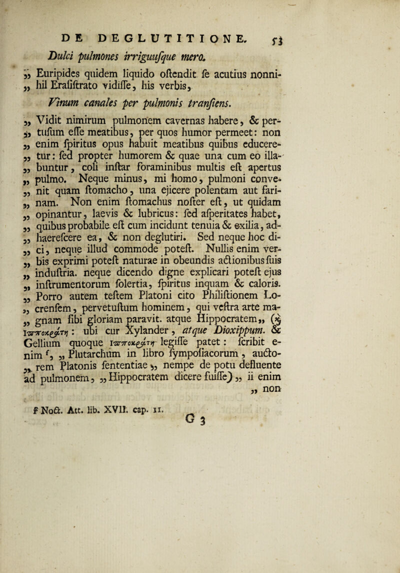 * i  Dulci pulmones irriguufque mero. » Euripides quidem liquido oftendit fe acutius nonni- „ hil Eraliftrato vidifle, his verbis. Vinum canales per pulmonis tranfiens. „ Vidit nimirum pulmonem cavernas habere, &per- 3i, tufum efle meatibus, per quos humor permeet: non ,, enim fpiritus opus habuit meatibus quibus educere- ,, tur: led propter humorem & quae una cum eo illa-- „ buntur, coli inftar foraminibus multis eft apertus „ pulmo. Neque minus, mi homo, pulmoni conve- „ nit quam ftomacho, una ejicere polentam aut fari- „ nam. Non enim ftomachus nofter eft, ut quidam „ opinantur, laevis & lubricus: fed alperitates habet, ,, quibus probabile eft cum incidunt tenuia & exilia, ad- „ haerefeere ea, & non deglutiri. Sed neque hoc di- „ ci, neque illud commode poteft. Nullis enim ver- „ bis exprimi poteft naturae in obeundis adionibus fuis „ induftria. neque dicendo digne explicari poteft ejus „ inftrumentorum folertia, fpiritus inquam & caloris. „ Porro autem teftem Platoni cito Philiftionem Lo- „ crenfem, pervetuftum hominem, qui vcftra arte ma- „ gnam flbi gloriam paravit, atque Hippocratem,, ($ i■zTTroxyLTti: ubi cur Xylander, atque Dioxippum. & Gellium quoque iwjtlegifle patet: feribit e- nim f, „ Plutarchum in libro fympoliacorum , audo- rem Platonis fententiae „ nempe de potu defluente ad pulmonem, „ Hippocratem dicere fui fle) „ ii enim „ non f Noft. Att. lib. XVII. cap. 11.