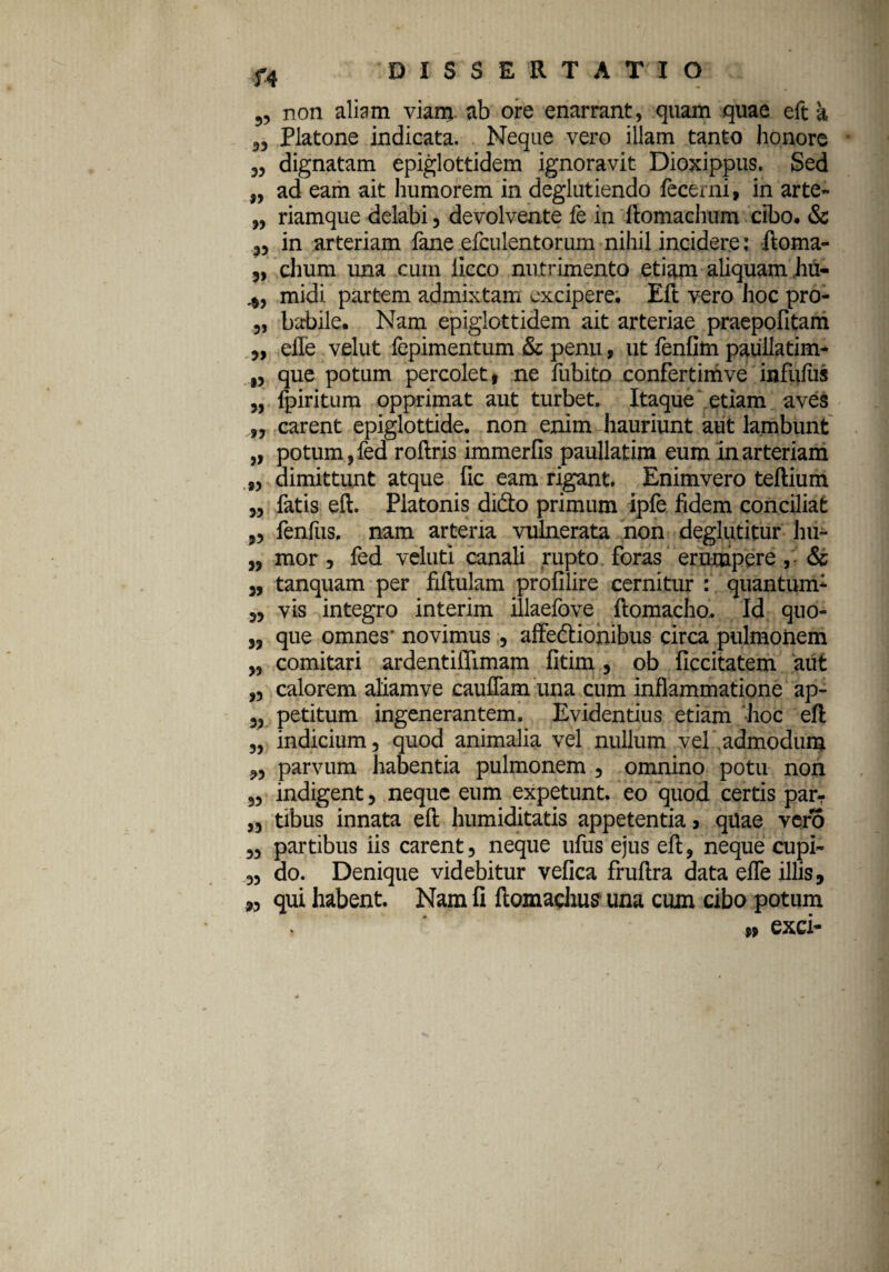 „ non aliam viarrj. ab ore enarrant, quam quae eft a ,, Platone indicata. Neque vero illam tanto honore ,, dignatam epiglottidem ignoravit Dioxippus. Sed „ ad eam ait humorem in deglutiendo lecerni, in arte- „ riamque delabi, devolvente fe in ilomacluim cibo. & 3, in arteriam fane efculentorum nihil incidere: ftoma- j, chum una cum licco nutrimento etiam aliquam ,hu- midi. partem admixtam excipere. Eft vero hoc pro- „ habile. Nam epiglottidem ait arteriae praepofitam ,, eile velut fepimentum & penu, ut ienfim paullatim- ,, que potum percolet, ne fubito confertimve infufus „ Ipiritum opprimat aut turbet. Itaque' etiam aves „ carent epiglottide, non enim hauriunt aut lambunt „ potum, fed roftris immerfis paullatim eum in arteriam „ dimittunt atque fic eam rigant. Enimvero teftium „ fatis eft. Platonis dido primum ipfe fidem conciliat „ fenfus. nam arteria vulnerata non deglutitur hii- „ mor, fed veluti canali rupto foras erumpere, & tanquam per fiftulam profilire cernitur : quantum* „ vis integro interim illaefove ftomacho. Id quo- ,, que omnes- novimus, affedionibus circa pulmonem „ comitari ardentiifimam fitim , ob ficcitatem aut „ calorem aliamve cauflam una cum inflammatione ap- 3, petitum ingenerantem. Evidentius etiam hoc eft „ indicium, quod animalia vel nullum vel admodum 3, parvum habentia pulmonem , omnino potu non „ indigent, neque eum expetunt, eo quod certis par- ,, tibus innata eft humiditatis appetentia, qilae vero „ partibus iis carent, neque ufus ejus eft, neque cupi- „ do. Denique videbitur vefica fruftra data efle illis, „ qui habent. Nam fi ftomachus- una cum cibo potum n exci- /