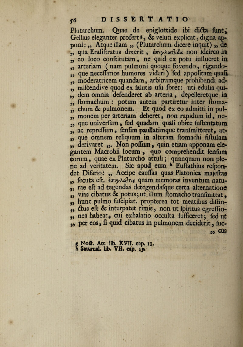 Plutarchum. Quae de epiglottide ibi didta fiinti Gellius eleganter profert*, & veluti explicat, digna ap¬ poni : „ Atque illam „ (Plutarchum dicere inquit) ,, ae „ qua Erafiltratus dixerit, non idcirco in „ eo loco conftitutam, ne qu d ex potu influeret in ,, arteriam ( nam pulmoni quoque fovendo, rigando- „ que neceflarios humores videri) fed appofitam quali ,, moderatricem quandam, arbitramque prohibendi ad- „ mifcendive quod ex lalutis ufu forec: uti edulia qui- ,, dem omnia defenderet ab arteria , depelleretque in „ ftomachum : potum autem partiretur inter ftoma- „ clium & pulmonem. Et quod ex eo admitti in pul- „ monem per arteriam deberet, non rapidum id, ne- „ que univerlum, fed quadam quali obice luflentatum ,, ac repreflum, ienlim paullatimque tranlmitteret, at- ,, que omnem reliquum in alteram ftomachi flflulam ,, derivaret „. Non polfum, quin etiam apponam ele¬ gantem Macrobii locum , quo comprehendit fenfum eorum, quae ex Plutarcho attuli; quanquam non ple¬ ne ad veritatem. Sic apud eum h Euftathius refpon- det Difario: „ Accipe caulfas quas Platonica majeftas „ fecuta eft. in-ty^ulus quam memoras inventum natu- „ rae eft ad tegendas detegendafque certa alternatione ,, vias cibatus & potus;ut illum ftomachotranlmittat, „ hunc pulmo fufcipiat. propterea tot meatibus diftin- 5, dhis eft & interpatet rimis, non ut fpiritus egreflio- „ nes habear, cui exhalatio occulta fufficeret; fed ut ,, per eos, fi quid cibatus in pulmonem deciderit, fuc- n CUS g Vt>&. Ate lib- XVtI. eap. ii. h Saturnii, lib. VH. eap. ijt