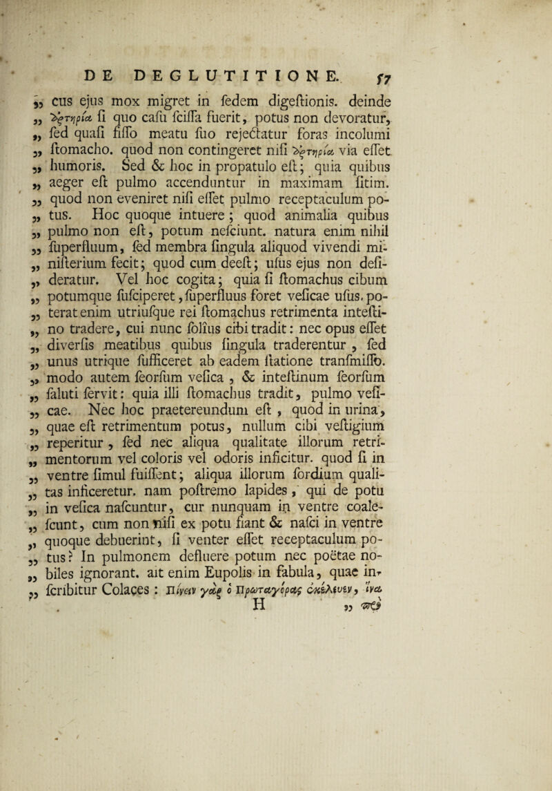 f7 55 9> 35 cus ejus mox migret in fedem digeftionis. deinde ^Tyjpict fi quo cafu fcifla fuerit, potus non devoratur, fed quafi fifTo meatu fuo rejeftatur foras incolumi 3, ftomacho. quod non contingeret nifi ^rr\pU via eflet 3, humoris. Sed & hoc in propatulo eft; quia quibus „ aeger eft pulmo accenduntur in maximam fitim. 5, quod non eveniret nifi eflet pulmo receptaculum po- 5, tus. Hoc quoque intuere ; quod animalia quibus pulmo non eft, potum nefciunt. natura enim nihil fuperfluum, fed membra fingula aliquod vivendi mi- nifterium fecit; quod cum deeft; ufus ejus non defi- deratur. Vel hoc cogita; quia fi ftomachus cibum potumque fufciperet, fuperfluus foret veficae ufus. po¬ terat enim utriufque rei ftomachus retrimenta intefti- no tradere, cui nunc folius cibi tradit: nec opus eflet diverfis meatibus quibus fingula traderentur , fed unus utrique fufficeret ab eadem ilatione tranfmiflo. ,, modo autem feorfum vefica , & inteftinum feorfum faluti fervit: quia illi ftomachus tradit, pulmo vefi¬ cae. Nec hoc praetereundum eft , quod in urina , quae eft retrimentum potus, nullum cibi veftigium reperitur , fed nec aliqua qualitate illorum retri¬ mentorum vel coloris vel odoris inficitur, quod fi in ventre fimul fuiflent; aliqua illorum fordium quali¬ tas inficeretur, nam poftremo lapides, qui de potu in vefica nafcuntur, cur nunquam io ventre coale- fcunt, cum non nifi ex potu fiant & nafci in ventre quoque debuerint, fi venter eflet receptaculum po¬ tus ? In pulmonem defluere potum nec poetae no¬ biles ignorant, ait enim Eupolis in fabula, quae im fcribitur Colaces: mWv yag o np^recyopof ox&wv, 1W H 55 && 55 55 55 5? 55 55 55 55 55 55 55 55 55 55 55 r«- 55 55 55 55