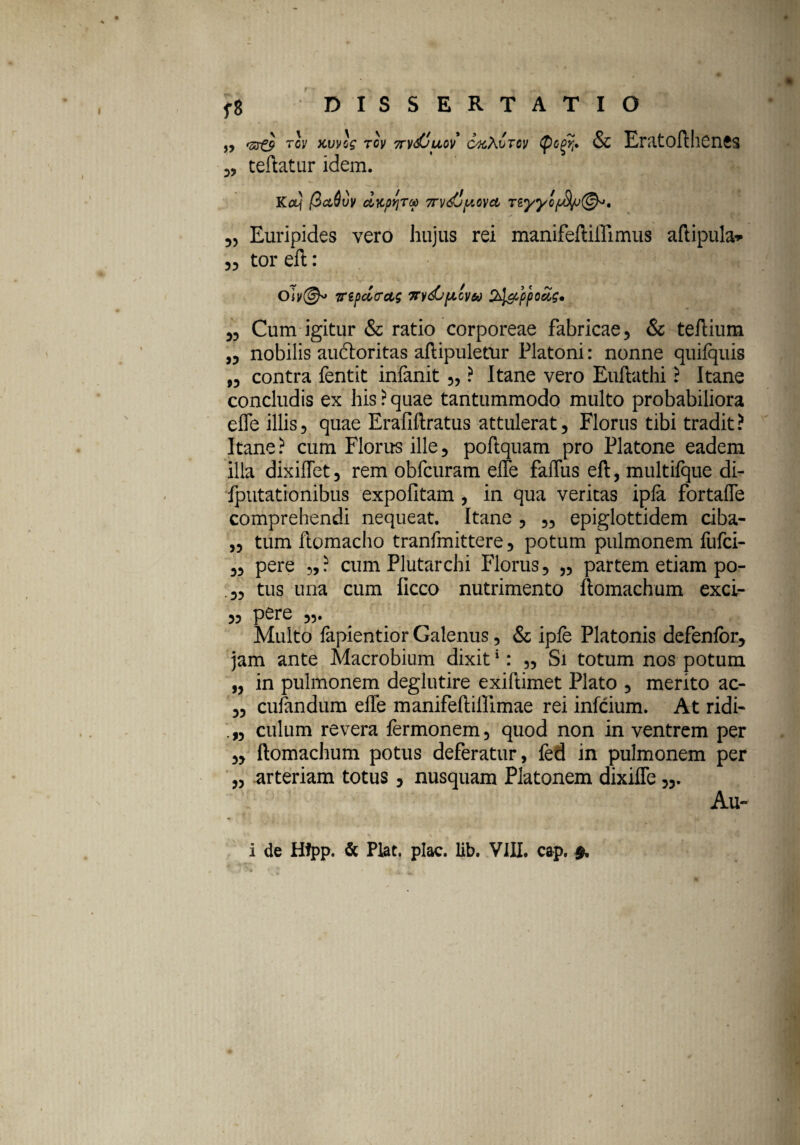 ,, TCV KWSg Tcy 7TvdjU0V CxAuTtV ificfi. & Eratofthenes „ teftatur idem. Kcq (ictdvv dycpYiTop 7rvdjpovct TZyycp8jj&>, 5, Euripides vero hujus rei manifeftiifimus aftipula* „ tor eft: OTrepclcctg m/<£>picva ppoug• 33 Cum igitur & ratio corporeae fabricae, & teftium „ nobilis audoritas aftipuletur Platoni: nonne quifijuis ,3 contra fentit inlanit 5, ? Itane vero Euftathi ? Itane concludis ex his ? quae tantummodo multo probabiliora effe illis, quae Erafiftratus attulerat, Florus tibi tradit? Itane? cum Florus ille, poftquam pro Platone eadem illa dixiffet, rem obfcuram effe faffus eft, multifque di- fputationibus expolitam , in qua veritas ipla fortaffe comprehendi nequeat. Itane , „ epiglottidem ciba- „ tum ftomacho tranfmittere, potum pulmonem fufci- 3, pere „? cum Plutarchi Florus, „ partem etiam po- tus una cum ficco nutrimento ftomachum exci- 3, pere Multo fapientior Galenus, & ipfe Platonis defenlor, jam ante Macrobium dixit1: 35 Si totum nos potum „ in pulmonem deglutire exiftimet Plato , merito ac- 33 culandum effe manifeftillimae rei infcium. At ridi- ,3 culum revera fermonem, quod non in ventrem per 3, ftomachum potus deferatur, fed in pulmonem per 3, arteriam totus, nusquam Platonem dixiffe Au-