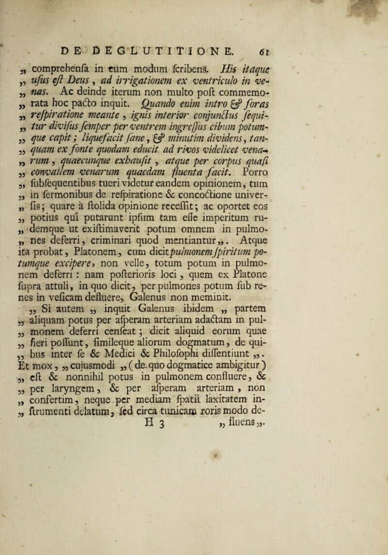 comprehenfa in cum modum fcribens. Hii itaque' ,3 ufus eft Deus , ad irrigationem ex ventriculo in ve- 33 nas. Ac deinde iterum non multo poft commemo- 3, rata hoc padto inquit. Quando enim intro £«? foras 33 rejpiratione meante ? ignis interior conjunttus fequi- 33 tur divifus femper per ventrem ingre/Jus cibum potum- 33 que capit; liquefacit fane, £5? minutim dividens, /#/2- 33 ex fonte quodam educit ad rivos videlicet vena~ 33 3 quaecunque exhaufit, atque per corpus quafi 33 convallem venarum quaedam fluenta facit. Porro 3, fubfequentibus tueri videtur eandem opinionem, tum 3, in fermonibus de refpiratione & conco&ione univer- „ fis; quare a ftolida opinione recellit; ac oportet eos 3, potius qui putarunt ipfum tam efle imperitum ru- 5> demque ut exiftimaverit potum omnem in pulmo- 3, nes deferri3 criminari quod mentiantur,,. Atque ita probat , Platonem, cum dicitpuhnonemjpmtum po¬ tumque excipere5 non velle, totum potum in pulmo¬ nem deferri : nam pofterioris loci, quem ex Platone fupra attuli, in quo dicit, per pulmones potum fub re¬ nes in veficam defluere, Galenus non meminit. 3, Si autem „ inquit Galenus ibidem „ partem 33 aliquam potus per afperam arteriam adadtam in pul- ,5 monem deferri cenfeat; dicit aliquid eorum quae 3, fieri poflunt, fimileque aliorum dogmatum, de qui- 3, bus mter fe & Medici & Philofophi diffentiunt „. Et mox, 3, cujusmodi „ ( de. quo dogmatice ambigitur ) „ cft & nonnihil potus in pulmonem confluere 5 & 3, per laryngem, & per afperam arteriam , non 3, confertim, neque per mediam fpatii laxitatem in- 3, ftrumenti delatum 5 fed circa tunicam roris modo de- H 3 „ fluens