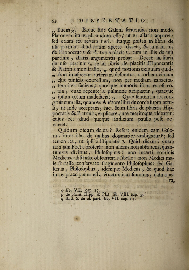 ,3 fluent 35. Eaque fuit Galeni fententia, non modo Platonem ita explicandum efle; ut ex allatis apparet: fed etiam ita revera fieri. Itaque poftea in libris de ufu partium illud ipfum aperte docet; & tum in his de Hippocratis & Platonis placitis, tum in illis de ufu partium , allatis argumentis probat. Docet in libris de ufu partium0, fe in libris de placitis Hippocratis & Platonis monftrafle, „ quod potionis exiguum quid- „ dam in afperam arteriam deferatur in orbem circum „ ejus tunicas exprellum, non per mediam capacita- „ tem iter faciens; quodque humoris iftius ea eft co- „ pia , quae repente a pulmone arripiatur , quaeque „ ipfum totum madefaciat „. Quae fententia ita con¬ gruit cum illa, quam ex Auctore libri de corde fupra attu¬ li, ut inde acceptam, hic, & in libris de placitis Hip¬ pocratis & Platonis,explicare,jure meritoque videatur: cujus rei aliud quoque indicium paullo poft oc¬ curret. Quidam dicam de ea ? Refert quidem eam Gale¬ nus inter illa, de quibus dogmatice ambigaturp; fed tamen ita, ut ipfi adftipuletur% Quid dicam ? quam non jam Poeta profert: non alienis non abftinens, quan¬ tumvis divinus , Philofophus : non incerti nominis Medicus, abftrufee obfcuritatis libello: non Medici ma¬ le fortafle confervato fragmento Philofophus: fed Ga¬ lenus , Philofophus , idemque Medicus , & quod hac in re praecipuum eft, Anatomicus fiimmus j data ope¬ ra* Y . fm ... j . v \ o Iib. VII. cap. 17. p de placit. Hipp. & Piat. Iib. VIII. capa p.'