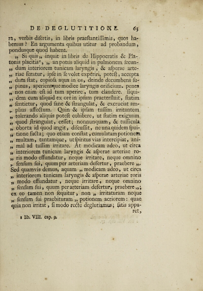 ra, verbis dilertis, in libris praeftantiffimis, quos ha¬ bemus ? En argumenta quibus utitur ad probandum 5 pondusque quod habent. 55 Si quis 5, inquit in libris de Hippocratis & Pla¬ tonis placitisr 5 j, an potus aliquid in pulmonem fecun- 55 dum interiorem tunicam laryngis 5 & afperae arte- 55 riae feratur, ipfein fevolet experiri, poteft5 accepta „ dum ftat, copiofa aqua in os, deinde decumbens fii- „ pinus, aperienstjuemodice laryngis orificium, penes „ nos enim eft id tum aperire , tum claudere, liqui- 55 dem cum aliquid ex ore in ipfum praeterfluit, ftatim „ fentietur, quod fane & ftrangulat, & excruciat am- piius affe&um. Quin & lpfam tuffim irritantem „ tolerando aliquis poteft cohibere, ut ftatim exiguum „ quod ftrangulat, ceffet; nonnunquam , & tudicula „ oborta id quod angit, difcuffit, ne una quidem fpui- 5, tionefa&a; quo etiam conftat, cumulatam potionem „ multam, tantamque, utfpintus vias intercipiat, ani- „ mal ad tuffim irritare. At modicam adeo, ut circa „ interiorem tunicam laryngis & afperae arteriae ro- „ ris modo effundatur, neque irritare, neque omnino ,. fenfum fui, quum per arteriam defertur, praebere Sed quamvis demus, aquam „ modicam adeo, ut circa „ interiorem tunicam laryngis & afperae arteriae roris „ modo effundatur , neque irritare,, neque omnino „ fenfum fui, quum per arteriam defertur., praebere,,^ ex eo tamen non fequitur, non „ irritaturam neque „ fenfum fui praebituram „ potionem acriorem: quae quia non irritat, fi modo refte deglutiamus; £itis appa¬ ret.