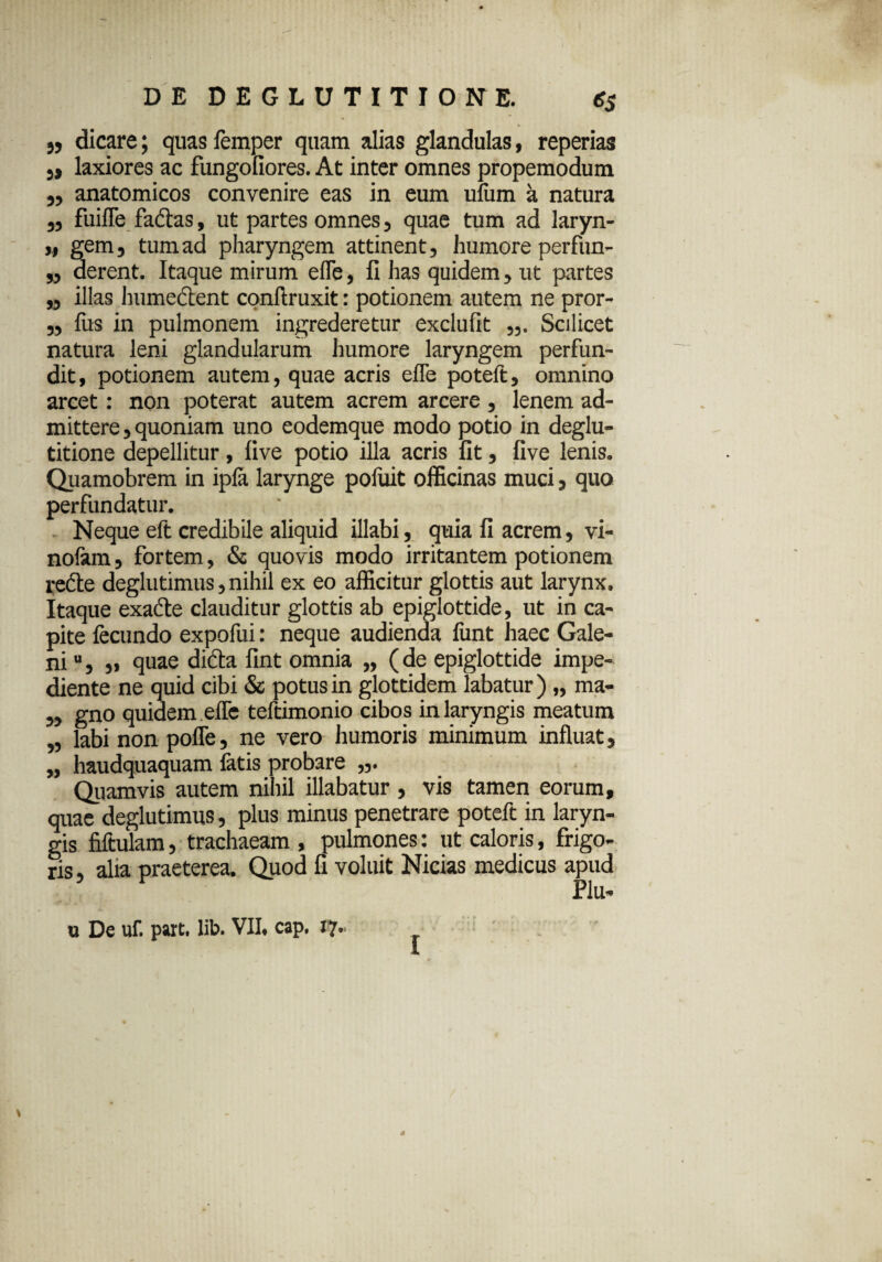 „ dicare; quas femper quam alias glandulas, reperias }> laxiores ac fungofiores. At inter omnes propemodum „ anatomicos convenire eas in eum ufum a natura ,, fuifle factas, ut partes omnes, quae tum ad laryn- „ gem, tum ad pharyngem attinent, humore perfun- „ derent. Itaque mirum efle, fi has quidem, ut partes „ illas Immeet en t conftruxit: potionem autem ne pror- „ Ius in pulmonem ingrederetur exclufit Scilicet natura leni glandularum humore laryngem perfun¬ dit, potionem autem, quae acris efTe poteft, omnino arcet: non poterat autem acrem arcere , lenem ad¬ mittere, quoniam uno eodemque modo potio in deglu¬ titione depellitur, live potio illa acris fit, live lenis. Quamobrem in ipla larynge pofuit officinas muci, quo perfundatur. Neque eft credibile aliquid illabi, quia fi acrem, vi- nofam, fortem, & quovis modo irritantem potionem redte deglutimus, nihil ex eo afficitur glottis aut larynx. Itaque exadte clauditur glottis ab epiglottide, ut in ca¬ pite fecundo expofui: neque audienda funt haec Gale¬ ni u, „ quae difta fint omnia „ (de epiglottide impe¬ diente ne quid cibi & potus in glottidem labatur) „ ma- „ gno quidem efle teftimonio cibos in laryngis meatum „ labi non pofle, ne vero humoris minimum influat, „ haudquaquam fatis probare Quamvis autem nihil illabatur , vis tamen eorum, quae deglutimus, plus minus penetrare poteft in laryn¬ gis fiftulam, trachaeam , pulmones: ut caloris, frigo¬ ris , alia praeterea. Quod fi voluit Nicias medicus apud Plu- u De uf. part. lib. VII. cap. 17- I