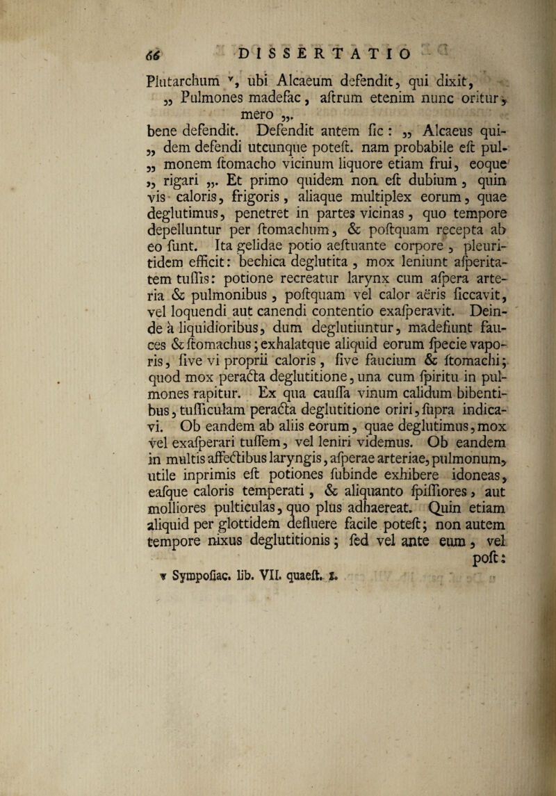 Plutarchum v, ubi Alcaeum defendit, qui dixit, ,5 Pulmones madefac, aftrum etenim nunc oritur,, mero bene defendit. Defendit autem fic : 35 Alcaeus qui- 3, dem defendi utcunque poteft. nam probabile eft pul- 33 monem ftomacho vicinum liquore etiam frui3 eoque ,3 rigari Et primo quidem non eft dubium, quin vis caloris, frigoris, aliaque multiplex eorum, quae deglutimus, penetret in partes vicinas, quo tempore depelluntur per ftomachum, & poftquam recepta ab eo funt. Ita gelidae potio aeftuante corpore , pleuri- tidem efficit: bechica deglutita , mox leniunt aiperita- tem tuffis: potione recreatur larynx cum afoera arte¬ ria & pulmonibus , poftquam vel calor aeris ficcavit, vel loquendi aut canendi contentio exalperavit. Dein¬ de a liquidioribus, dum deglutiuntur 3 madefiunt fau¬ ces & ftomachus; exhalatque aliquid eorum Ipecie vapo¬ ris, five vi proprii caloris , five faucium & ftomachi; quod mox peradta deglutitione, una cum fpiritu in pul¬ mones rapitur. Ex qua cauffa vinum calidum bibenti¬ bus , tufficulam peradta deglutitione oriri ,fupra indica¬ vi. Ob eandem ab aliis eorum, quae deglutimus, mox vel exafperari tuffem, vel leniri videmus. Ob eandem in multis affectibus laryngis, afperae arteriae, pulmonum, utile inprimis eft potiones fubinde exhibere idoneas, eafque caloris temperati, & aliquanto Ipifliores > aut molliores pulticulas, quo plus adhaereat. Quin etiam aliquid per glottidem defluere facile poteft; non autem tempore nixus deglutitionis; fed vel ante eum, vel poft;