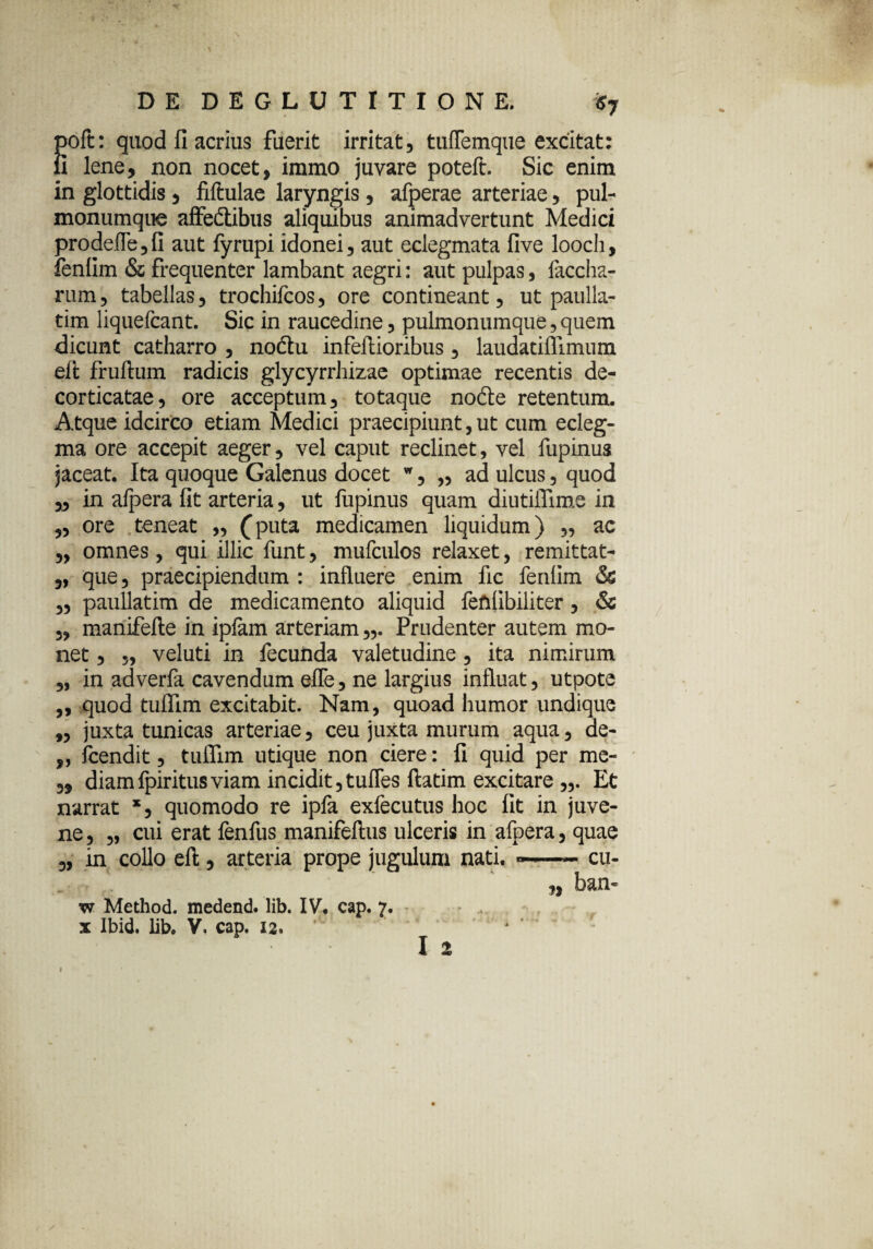 \ DE DEGLUTITIONE. $7 J>oft: quod fi acrius fuerit irritat, tuffemque excitat: i lene, non nocet, iramo juvare poteft. Sic enim in glottidis, fiftulae laryngis, afperae arteriae, pul- monumque affedtibus aliquibus animadvertunt Medici prodefle,fi aut fyrupi idonei, aut eclegmata five looch, fenfim & frequenter lambant aegri: aut pulpas, faccha- rum, tabellas, trochifcos, ore contineant, ut paulla- tim liquefcant. Sic in raucedine, pulmonumque,quem dicunt catharro , nodtu infeftioribus, laudatifllmum eft fruftum radicis glycyrrhizae optimae recentis de¬ corticatae, ore acceptum, totaque node retentum. Atque idcirco etiam Medici praecipiunt,ut cum ecleg- ma ore accepit aeger, vel caput reclinet, vel fupinus jaceat. Ita quoque Galenus docet w, „ ad ulcus, quod „ in afpera fit arteria, ut fupinus quam diutiflime in „ ore teneat „ (puta medicamen liquidum) „ ac „ omnes, qui illic funt, mufculos relaxet, remittat- ,, que, praecipiendum : influere enim fic fenlim & „ paullatim de medicamento aliquid feftfibiliter, & „ manifefte in ipfam arteriam Prudenter autem mo¬ net , „ veluti in fecunda valetudine, ita nimirum „ in adverfa cavendum efle, ne largius influat, utpote ,, quod tuflim excitabit. Nam, quoad humor undique „ juxta tunicas arteriae, ceu juxta murum aqua, de- „ fcendit, tulTim utique non ciere: fi quid per me- „ diamfpiritusviam incidit,tufles ftatim excitare ,,. Et narrat x, quomodo re ipfa exfecutus hoc fit in juve¬ ne, „ cui erat fenfus manifeftus ulceris in afpera, quae „ in collo eft, arteria prope jugulum nati. —~ cu- ,, ban- w Method. medend. lib. IV. cap. 7. x Ibid. lib. V, cap. 12. I 2 \