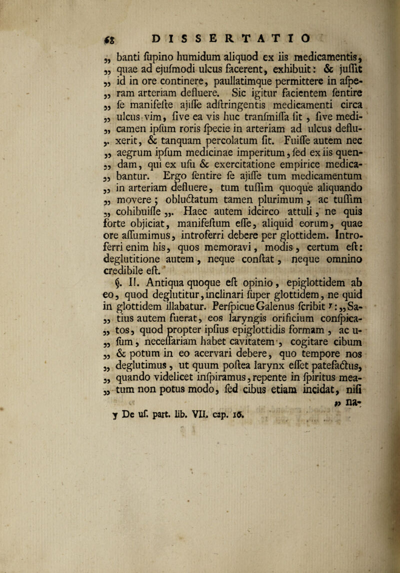 „ banti fupino humidum aliquod ex iis medicamentis, „ quae ad ejufmodi ulcus facerent, exhibuit: & juflit „ id in ore continere, paullatimque permittere in afpe- „ ram arteriam defluere. Sic igitur facientem fentire ,, fe manifelte ajifle adftringentis medicamenti circa „ ulcus vim> five ea vis huc tranfmiffa iit, live medi- „ camen ipfum roris Ipecie in arteriam ad ulcus deflu- xerit, & tanquam percolatum fit. FuilTe autem nec ,, aegrum ipfum medicinae imperitum, fed ex iis quen- „ dam, qui ex uiu & exercitatione empirice medica- ,, bantur. Ergo fentire fe ajifle tum medicamentum ,, in arteriam defluere, tum tuffim quoque aliquando ,, movere; obludfatum tamen plurimum , ac tuffim „ cohibuifle Haec autem idcirco attuli, ne quis forte objiciat, manifeflum effe, aliquid eorum, quae ore afTumimus, introferri debere per glottidem. Intro¬ ferri enim his, quos memoravi, modis, certum eft: deglutitione autem, neque confiat, neque omnino credibile eft. §. II. Antiqua quoque eft opinio, epiglottidem ab eo, quod deglutitur, inclinari fuper glottidem, ne quid in glottidem illabatur. Perfpicue Galenus fcribit 7: „ Sa- „ tius autem fuerat, eos laryngis orificium confpica- „ tos, quod propter ipfius epiglottidis formam , ac u- „ fiim, necenariam habet cavitatem-, cogitare cibum „ & potum in eo acervari debere, quo tempore nos „ deglutimus, ut quum poftea larynx eflet patefaftus, „ quando videlicet infpiramus, repente in fpiritus mea- „ tum non potus modo, fed cibus etiam incidat, nifi $> nar y Dc uf. part. lib. VIL cap. i^.