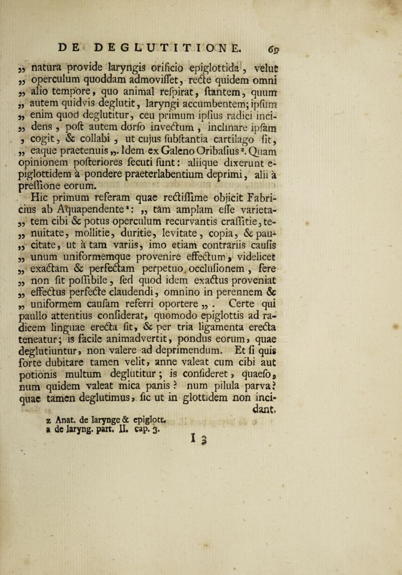 5, natura provide laryngis orificio epiglottida, velut „ operculum quoddam admoviffet, redle quidem omni „ alio tempore, quo animal refpirat, ftantem, quum „ autem quidvis deglutit, laryngi accumbentem; ipfum „ enim quod deglutitur, ceu primum ipfius radici inci- 5, dens, poft autem dorfo inveftum , inclinare ipfara 3 cogit, & collabi , ut cujus fubitantia cartilago fit, „ eaque praetenuis Idem ex Galeno Oribalius2. Quam opinionem pofteriores fecutifiint: aliique dixerunt e- piglottidem k pondere praeterlabentium deprimi, alii a preffione eorum. > Hic primum referam quae redi illime objicit Fabri¬ cius ab Aquapendente *: „ tam amplam effe varieta- „ tem cibi & potus operculum recurvantis crallitie,te- ,3 nuitate, mollitie, duritie, levitate, copia, &pau* „ citate, ut a tam variis, imo etiam contrariis caulis „ unum uniformemque provenire effectum, videlicet „ exactam & perfedtam perpetuo occlulionem, fere „ non fit poffibile, fed quod idem exadtus proveniat „ effedtus perfedte claudendi, omnino in perennem & „ uniformem caufam referri oportere „ . Certe qui paullo attentius confiderat, quomodo epiglottis ad ra¬ dicem linguae ereCta fit, & per tria ligamenta erecta teneatur; is facile animadvertit, pondus eorum, quae deglutiuntur, non valere ad deprimendum. Et fi quis forte dubitare tamen velit, anne valeat cum cibi aut potionis multum deglutitur; is confideret, quaefo, num quidem valeat mica panis ? num pilula parva ? quae tamen deglutimus, fic ut in glottidem non inci* dant z Anat. de larynge & epiglott. a de laryng. part. II, cap. 3. T *> A