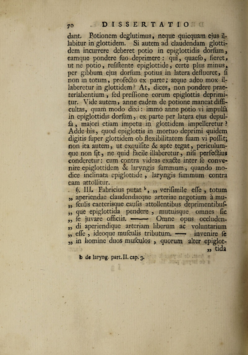 t 70 dant Potionem deglutimus, neque quicquam ejus il- labitur in glottidem. Si autem ad claudendam glotti- dem incurrere deberet potio in epiglottidis dorfum* eamque pondere fuo deprimere: qui, quaefo, fieret t ut ne potio, refiflente epiglottide, certe plus minus, per gibbum ejus dorfum potius in latera deflueret, fi non in totum, profedto ex parte; atque adeo mox il- laberetur in glottidem? At, dices, non pondere prae- terlabentium, fed preflione eorum epiglottis deprimi¬ tur. Vide autem > anne eadem de potione maneat diffi¬ cultas, quam modo dixi: immo anne potio vi impulfa in epiglottidis dorfum, ex parte per latera ejus depul- famajori etiam impetu in glottidem impelleretur ? Adde his 3 quod epiglottis in mortuo deprimi quidem digitis fiiper glottidem ob flexibilitatem ftiam vi pofllt; non ita autem, ut exquifite & apte tegat ? periculum¬ que non fit 3 ne quid facile illaberetur 3 nifi perfe&ius conderetur: cum contra videas exadte inter fe conve¬ nire epiglottidem & laryngis fummum 5 quando mo¬ dice inclinata epiglottide * laryngis fummum contra eam attollitur. ^ §. IIL Fabricius putatb, 3, verifimile efle 3 totum 3, aperiendae claudendaeqne arteriae negotium a mu- 33 fculis caeterisque caufis attollentibus cleprimentibu£ 33 que epiglottida pendere 5 mutuisque omnes fic 33 fe juvare officiis. -- Omne opus occluden- 33 di aperiendique arteriam liberum ac voluntarium 33 efle 3 ideoque mufculis tributum. —» invenire fe 33 in homine duos mufculos * quorum alter epiglot- ... n » tida