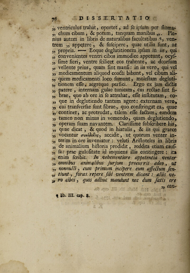 ,, ventriculus trahat, oportet, ad fe ipfum per ftoma- „ chumcibum, & potum, tanquam manibus „. Ple¬ nius autem in libris de naturalibus facultatibus s, ven¬ trem „ appe.tere, & fufcipere, quae utilia funt, ac ,, propria. •— Eoque deglutitionem ipfam in iis, qui ,, convenientes ventri cibos immodice appetunt, ocyf- „ fime fieri, ventre fcilicet eos trahente, ac deorfum „ vellente prius, quam lint manfi: in iis vero, qui vel ,, medicamentum aliquod coadti bibunt, vel cibum ali- „ quem medicamenti loco fumunt, moleftam degluti- „ tionem efle, aegreque perfici. Ergo ex jam dictis „ patere , internam gulae tunicam, cui rectae fint fi- „ brae, quo ab ore in fe attrahat, efle inftitutam, eo- „ que in deglutiendo tantum agere: externam vero, „ cui tranfverlae flint fibrae,. quo conftringat ea, quae « continet, ac protrudat, talem efle fadtam, eandem ,, tamen non minus in vomendo, quam deglutiendo, ,, operam fuam navantem. ClarifTime fubfcribere his, „ quae dicat, & quod in hiatulis, & iis qui graece „ vocantur mvcSoihg, accidit, ut quorum venter in- ,, terim in ore inveniatur : veluti Ariftoteles in libris ,, de animalium hilloria prodidit, reddita etiam caufi- „ fa: prae gulofitate id inquiens illis contingere : ita „ enim fcribit. In vehementiore appetentia venter „ omnibus animalibus JurJim procurrit adeo, ut ,, nonnulli, cum primum incipere eum affettum fen- ,, tiunt, foras repere fibi ventrem dicant: aliis ver v ro sibos, quos adhuc mandunt nec dum fatis ore