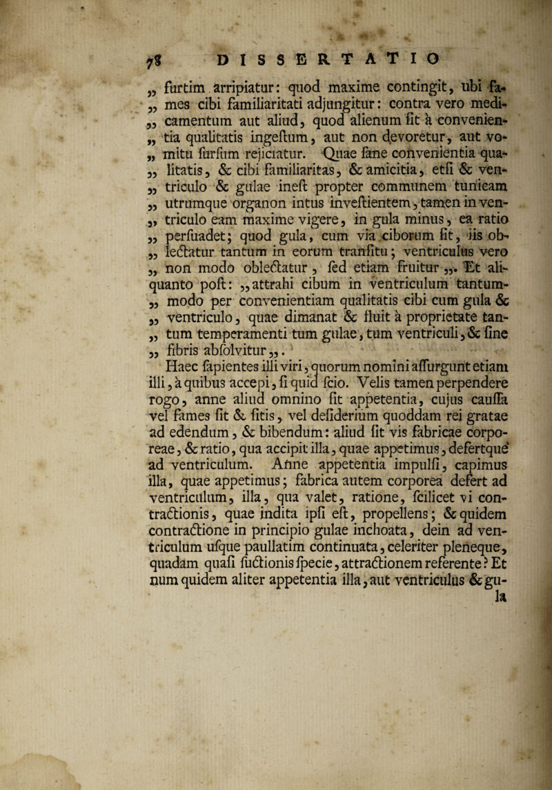 „ furtim arripiatur: quod maxime contingit, ubi fa- „ mes cibi familiaritati adjungitur: contra vero medi- ,, camentum aut aliud, quod alienum fit a convenien- „ tia qualitatis ingeftum, aut non devoretur, aut vo- „ mitu furfum rejiciatur. Quae lane convenientia qua- „ litatis, & cibi familiaritas, & amicitia, etfi & ven- „ triculo & gulae ineft propter communem tunicam „ utrumque organon intus inveftientem, tamen in ven- „ triculo eam maxime vigere, in gula minus, ea ratio ,, perfuadet; quod gula, cum via ciborum fit, iis ob- „ lechttur tantum in eorum tranfitu; ventriculus vero „ non modo oblectatur , ftd etiam fruitur Et ali¬ quanto poft: „ attrahi cibum in ventriculum tantum- ,, modo per convenientiam qualitatis cibi cum gula & ,, ventriculo, quae dimanat & fluit a proprietate tan- „ tum temperamenti tum gulae , tum ventriculi ,& fine „ fibris abfoivitur „. • Haec fapientes illi viri, quorum nomini affingunt etiam illi, a quibus accepi, fi quid fcio. Velis tamen perpendere rogo, anne aliud omnino fit appetentia, cujus cauffa vel fames fit & fitis, vel defiderium quoddam rei gratae ad edendum, & bibendum: aliud fit vis fabricae corpo¬ reae , & ratio, qua accipit illa, quae appetimus, defertque ad ventriculum. Anne appetentia impulfi, capimus illa, quae appetimus; fabrica autem corporea defert ad ventriculum, illa, qua valet, ratione, fcilicet vi con- traftionis, quae indita ipfi eft, propellens; & quidem contra&ione in principio gulae inchoata, dein ad ven¬ triculum ufque paullatim continuata, celeriter pleneque, quadam quafi liidtionis fpecie, attradlionem referente ? Et numquidem aliter appetentia illa,aut ventriculus &gu-