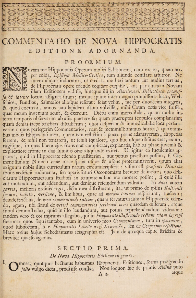 COMMENTATIO DE NOVA HIPPOCRATIS EDITIONE ADORNANDA. P R O OE M IUM. ovnm me Hippocratis Operum moliri Editionem, cum ex ea, quam nu- per edidi, Epifiola Medico-Critica, tum aliunde conftare arbitror. Ne autem aliquis inducatur, ut credat, me heri tantum aut nudius tertius , de Hippocratis opere edendo cogitare coepifle , aut per quietem Novam illam Editionem vidifle, hincque illi in Almelovenii Bibliotheca promi/-- fa £sf latente locum affignet fuum • meque ipfum inter magno promifiores hiatu, Wel- fchios, Baudios, Salmafios aliofque referat: fciat velim , me per duodecim integros, quod excurrit, annos jam lapidem i itum vol ville , milii Coum cotis vice fu i fle , quae meum ingenium acuit, & exercuit. Didtu enim incredibile , quam multa in¬ terea temporis obfervarim ab aliis praetervifa j quam praeruptos fcopulos complanarim*,; quam denfas faepe tenebras difcuflerim ; quot defperata & immedicabilia loca perlana- verim ; quos perlegerim Commentarios, (nam £c meminifle animus horret,) quo omni¬ bus modis Hippocrati meo, quem tam efflidtim a puero paene adamaveram , fuppetias ferrem, & nihil non tentarem, ut fenili fqualore, quo huc ufque oblitus erat, exuto, rugifque, in quas libera ejus frons erat complicata,explanatis, hab.tu plane juvenili explicatiore fronte in dias luminis oras aliquando exiret. Ut igitur eo luculentius ap¬ pareat, quid in Hippocrate edendo praeftiterim , aut potius praeftare poffim, fi Cle- mentifiimum Numen vitae meae Ipatia ufque & ufque protermina veriti quum alias exiguum nobis illius curriculum natura circumlcri plerit : vifum'eft pr a feni i Diatribe totius aedificii rudimenta, feu operis futuri Oeconomiam breviter delineare $ quo deli¬ ciarum Hippocratearum ftudiofi in tempore adhuc me monere poliint, fi quid illis aut mutandum, aut addendum, aut denique refeindendum videatur. In duas autem partes, melioris ordinis ergo, di£ta mea diftribuam; ita, ut primo de ipfius Editionis forma, habitu , verfione, & fimilibus, quae ad merum textum refpiciunt, tra&em ; deinde firidtius, de mea commentandi ratione ,quam tervaturus fum in Hippocrate eden¬ do, agam, ubi fimul de veteri commentarios feribendi more quaedam difleram , atque fimul demonftrabo, quid in illo laudandum, aut potius reprehendendum videatur : tandem vero Sc eos inprimis allegabo,qui in Hippocrateilluftrando reblam viam mgrejji fuerunt* quos tequ i tentabo, cum in univerfo meo Commentario , tum in fpecimine , quod fubneftam, h. e. Hippocratis Libello nte) AvarofAjg ^ feu de Corporum refebtione. Haec totius hujus Schediasmatis fciagraphia efi. Jam de utroque capite firidlim & breviter quaefo agamus. SECTIO P R I M A. , > : De Nova Hippocratis Editione in genere. I. ✓Xmnes, quotquot haftenus habuimus Hippocratis Editiones, forma praegrandi» folio vulgo di£ta, prodi ille confiat. Non loquor hic de pnmis AUina puto Ai* atque