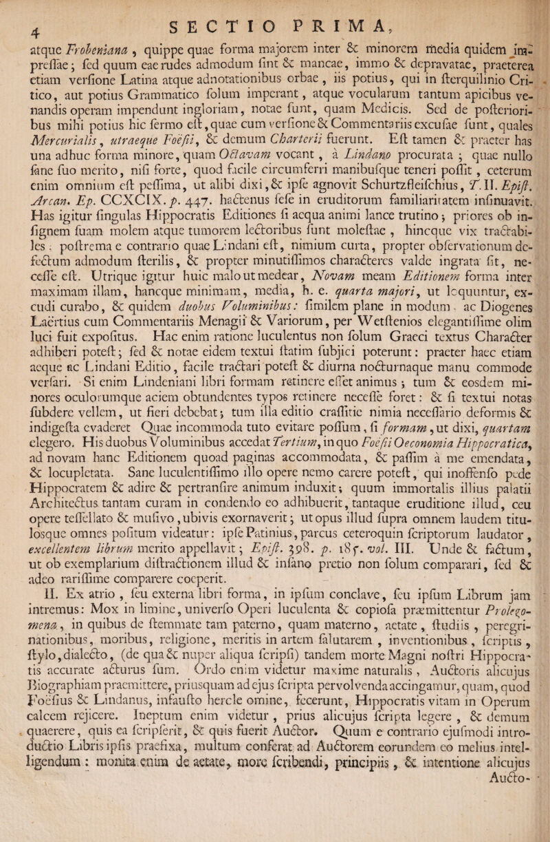 atque Frobeniana, quippe quae forma majorem inter &c minorem media quidem im- prefiae; fcd quum eae rudes admodum llnt & mancae, immo & depravatae, praeterea etiam verfione Latina atque adnotationibus orbae , iis potius, qui in fterquilmio Cri¬ tico, aut potius Grammatico folum imperant, atque vocularum tantum apicibus ve¬ nandis operam impendunt ingloriam, notae funt, quam Medicis. Sed de pofleriori- bus mihi potius hic fermo elt,quae cum verfione3i Commentariis excufae funt, quales Mercurialis, utraeque Foefii, & demum Chartcrii fuerunt. Elt tamen & praeter has una adhuc forma minore, quam Offavam vocant , a Lindano procurata ; quae nullo fane fuo merito, nifi forte, quod facile circumferri manibufque teneri poffit, ceterum enim omnium elt pefGma, ut alibi dixi, 6c ipfe agnovit Schurtzfleifchius, T. II. Epift. Arcan. Ep. CCXCiX.p. 447. hadenus fefe in eruditorum familiaritatem infmuavit. H as igitur lingulas Hippocratis Editiones fi aequa animi lance trutino $ priores ob in- fignem fuam molem atque tumorem lectoribus funt molcftae , hineque vix tractabi¬ les . poftrema e contrario quaeLindani elt, nimium curta, propter obfervationum dc- fedum admodum Herilis, propter minutiffimos charadercs valde ingrata lit, ne- ccfie elt. Utrique igitur huic malo ut medear, Novam meam Editionem forma inter maximam illam, haneque minimam, media, h. e. quarta majori, ut loquuntur, ex¬ cudi curabo, quidem duobus Voluminibus: limilem plane in modum - ac Diogenes Laertius cum Commentariis MenagiiSc Variorum, per Wetltenios elegantifiime olim luci fuit expolitus. Hac enim ratione luculentus non folum Graeci textus Charader adhiberi potelt; led & notae eidem textui llatim fubjici poterunt: praeter haec etiam aeque ac Lindani Editio, facile tradari potelt & diurna nocturnaque manu commode verfari. Si enim Lindeniani libri formam retinere eflet animus ; tum &; eosdem mi¬ nores oculorumque aciem obtundentes typos retinere necefle foret: & li textui notas fubdere vellem, ut fieri debebat•> tum illa editio crailitie nimia necefiario deformis Sc indigelta evaderet Quae incommoda tuto evitare poflum, li formam, ut dixi, quartam degero. His duobus Voluminibus accedat Tertium, in quo Foefii Oeconomia Hippocratica, ad novam hanc Editionem quoad paginas accommodata, pafiim a me emendata, & locupletata. Sane l uculen ti {fimo illo opere nemo carere potelt, qui inoffenfo pede Hippocratem 3c adire 8c pertranfire animum induxit; quum immortalis illius palatii Architedus tantam curam in condendo eo adhibuerit, tantaque eruditione illud, ceu opere tedellato & m 11 li'vo, ubivis exornaverit; ut opus illud fupra omnem laudem titu¬ losque omnes politum videatur: ipfePatinius,parcus ceteroquin feriptorum laudator, excellentem librum merito appellavit; Epift. 398. p, 1 Sf.vol. III. Unde & fadum, ut ob exemplarium diftradionem illud infimo pretio non folum comparari, fed 6c adeo rariffime comparere coeperit. II. Ex atrio , feu externa libri forma, in ipfum conclave, feu ipfum Librum jam intremus: Mox in limine, univerfo Operi luculenta & copiofa promittentur Prolevo- mena., in quibus de ftemmate tam paterno, quam materno, aetate , Itudiis , peregri¬ nationibus, moribus, religione, meritis in artem fidutarem , inventionibus, feriptis , ftylo,dialedo, (de quad nuper aliqua fcripfi) tandem morte Magni noftri Hippocra¬ tis accurate adurus fum. Ordo enim videtur maxime naturalis, Audoris alicujus Biographiam praemittere, priusquam ad ejus feripta pervolvenda accingamur, quam, quod Foefius & Ltndanus, infaufto hercle omine, fecerunt, Hippocratis vitam in Operum calcem rejicere. Ineptum enim videtur , prius alicujus feripta legere , & demum quaerere, quis ea fcripferit, & quis fuerit Audor. Quum e contrario ejufmodi intro- dudio Libris ipfis praefixa, multum conferat ad Audorem eorundem eo melius intel- ligendum : monita enim de aetate,, more feribendi, principiis., & intentione alicujus Audo- '