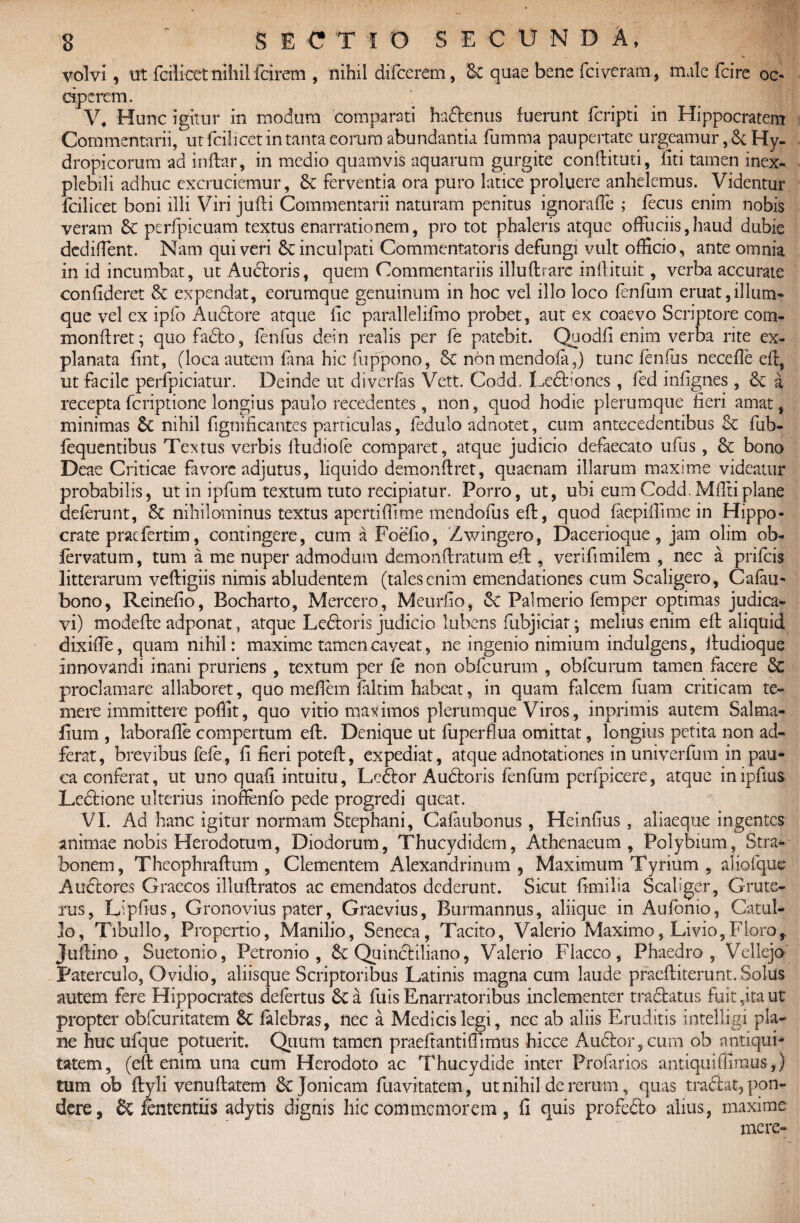 , • volvi i ut fcilicet nihil (cirem , nihil difcerem, Sc quae bene fciveram, male fcire oc¬ ciperem. V. Hunc igitur in modum comparati hadtenus fuerunt fcripti in Hippocratem Commentarii, ut fcilicet in tanta eorum abundantia fumma paupertate urgeamur ,& Hy¬ dropicorum ad inftar, in medio quamvis aquarum gurgite conftituti, fiti tamen inex¬ plebili adhuc excruciemur, Sc ferventia ora puro latice proluere anhelemus. Videntur fcilicet boni illi Viri jufti Commentarii naturam penitus ignoraffie ; fecus enim nobis veram & perfpicuam textus enarrationem, pro tot phaleris atque offuciis,haud dubie dediflent. Nam qui veri inculpati Commentatoris defungi vult officio, ante omnia in id incumbat, ut Audtoris, quem Commentariis illuftrarc inftituit, verba accurate confideret & expendat, eorumque genuinum in hoc vel illo loco fenfum eruat,illum- que vel cx ipfo Audtore atque fic parallelifmo probet, aut ex coaevo Scriptore com- monftret; quo fadto, fenfus dein realis per fe patebit. Quodfi enim verba rite ex¬ planata fint, (loca autem fana hic fuppono, & nonmendofa,) tunc fenfus nece fle eft, ut facile perfpiciatur. Deinde ut diverfis Vett. Codd, Ledtiones , fed infignes , a recepta fcriptionc longius paulo recedentes, non, quod hodie plerumque fieri amat, minimas & nihil fignificantes particulas, fedulo adnotet, cum antecedentibus Se fub- fequentibus Tectus verbis ftudiofe comparet, atque judicio defaecato ufus, Sc bono Deae Criticae favore adjutus, liquido demonftret, quaenam illarum maxime videatur probabilis, ut in ipfum textum tuto recipiatur. Porro, ut, ubi eum Codd.Mfftiplane deferunt, Sc nihilominus textus apertiffime mendofus eft, quod faepiffime in Hippo¬ crate prae fer tim, contingere, cum a Foefio, Zwingero, Dacerioque, jam olim ob- (ervatum, tum a me nuper admodum demonftratum eft, verifimilem , nec a prifeis litterarum veftigiis nimis abludentem (tales enim emendationes cum Scaligero, Cafan- bono, Reinefio, Bocharto, Mercero, Meurfio, Se Palmerio femper optimas judica* vi) modefte adponat, atque Ledtoris judicio lubens fubjiciat; melius enim eft aliquid dixiffe, quam nihil: maxime tamen caveat, ne ingenio nimium indulgens, ftudioque innovandi inani pruriens , textum per fe non obfcurum , obfcurum tamen facere Sc proclamare allaboret, quo meflem faltim habeat, in quam falcem fuam criticam te¬ mere immittere poffit, quo vitio maximos plerumque Viros, inprimis autem Salma- fium , laborafle compertum eft. Denique ut fuperfkia omittat, longius petita non ad- ferat, brevibus fefe, fi fieri poteft, expediat, atque adnotationes inuniverfum in pau¬ ca conferat, ut uno quafi intuitu, Lcdtor Audtoris fenfum perfpicere, atque inipfius Ledtione ulterius inoftenfb pede progredi queat. VI. Ad hanc igitur normam Stephani, Cafaubonus, Heinfius, aliaeque ingentes animae nobis Herodotum, Diodorum, Thucydidem, Athenaeum, Polybium, Stra¬ bonem, Theophrafhim , Clementem Alexandrinum , Maximum Tyrium , alioique Auctores Graecos illuflratos ac emendatos dederunt. Sicut fimilia Scallger, Grute- ms, Lipfius, Gronovius pater, Graevius, Burmannus, aliique in Aufonio, Catul¬ lo, Tibullo, Propertio, Manilio, Seneca, Tacito, Valerio Maximo, Livio, Floro,. Juftino, Suetonio, Petronio, £c Quinctiliano, Valerio Flacco, Phaedro, Velleja Paterculo, Ovidio, aliisque Scriptoribus Latinis magna cum laude praeftiterunt. Solus autem fere Hippocrates defertus &Ca fu is Enarratoribus inclementer tradtatus fuit,ita ut propter obfcuritatem 8c falebras, nec a Medicis legi, nec ab aliis Eruditis mtelligi pla¬ ne huc ufque potuerit. Quum tamen praeftantiffimus hicce Audior, cum ob antiqui¬ tatem, (eft enim una cum Herodoto ac Thucydide inter Profarios antiqui (fimus-,) tum ob ftyli venuftatem 6cJonicam fuavitatem, ut nihil de rerum, quas tradiat, pon¬ dere, Sc (ententiis adytis dignis hic commemorem, fi quis profedto alius, maxime mere-