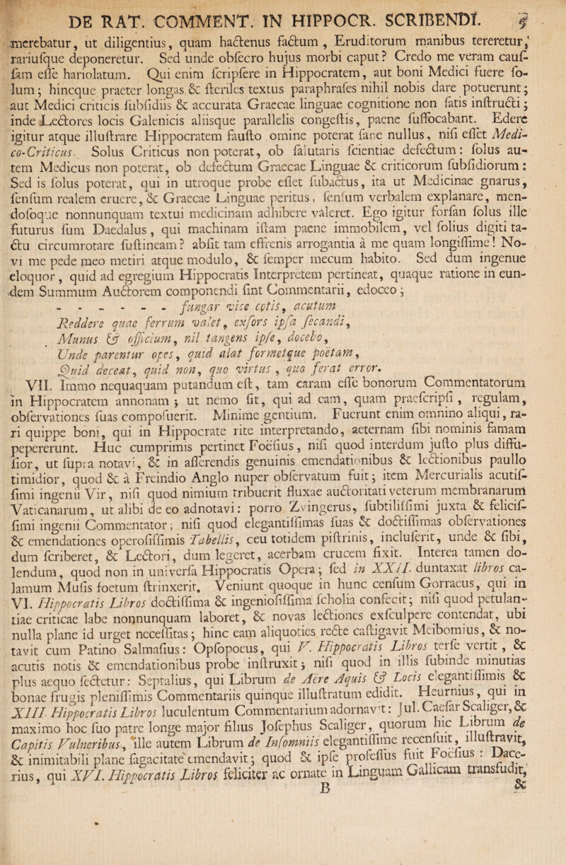 • _ .merebatur, ut diligentius, quam hadenus fadum , Eruditorum manibus tereretur, rariufque deponeretur. Sed unde obfecro hujus morbi caput? Credo me veram caus¬ iam ede hariolatum. Qui enim fcripfere in Hippocratem, aut boni Medici fuere fo- lum; hineque praeter longas ftcnles textus paraphrafes nihil nobis dare potuerunt; aut Medici criticis ftibfidns & accurata Graecae linguae cognitione non fatis inftrudi; inde Ledores locis Galenicis aliisque parallelis congeftis, paene fudocabant.^ Edere igitur atque illuftrare Hippocratem faufto omine poterat fane nullus, nid edet Medi- co-Criticus. Solus Criticus non poterat, ob faiutaris fcientiae defedum: folus au¬ tem Medicus non poterat, ob defedum Graecae Linguae & criticorum fubfidiorum : Sed is folus poterat, qui in utroque probe edet fubadus, ita ut Medicinae gnarus, fenfum realem eruere, & Graecae linguae peritus, fenfum verbalem explanare, men- dofoque nonnunquam textui medicinam adhibere valeret. Ego igitur forfan folus pile futurus fum Daedalus, qui machinam iftam paene immobilem, vel fohus digiti ta- du circumrotare fu ft ineam ? abfit tam effrenis arrogantia a me quam longiffime! No¬ vi me pede meo metiri atque modulo, & femper mecum habito. Sed dum ingenue eloquor , quid ad egregium Hippocratis Interpretem pertineat, quaque ratione in eun¬ dem Summum Audorem componendi fint Commentarii, edoceo; - fu figar vice cotis , acutum Reddere quae ferrum valet 9 exfors ipfa fecandi9 Munus (v officium, nii tangens ipfe, docebo, Unde parentur opes, quid alat formet que poetam, gffiuid deceat, quid non, quo virtus , quo ferat errer. VII. Irnrno nequaquam putandum eft, tam caram ede bonorum Commentatorum in Hippocratem annonam ; ut nemo fit, qui ad cani, quam praefcripfi , reginam, obfervationes fuas compofuerit. Minime gentium. Fuerunt enim omnino aliqui, ra¬ ri quippe boni, qm in Hippocrate rite interpretando, aeternam Gbi nominis finiam pepererunt. Huc cumprimis pertinet Foedus, nid quod interdum juflo plus diffu- Gor, ut lupi a notavi, &C in afferendis genuinis emendationibus Sc lectionibus paullo timidior, quod & a Freindio Anglo nuper obfervatum ruit, item Mei curialis acutif» dmi ingenii Vir, nid quod nimium tribuerit duxae audontativeteium niembianaium Vaticanarum, ut alibi de eo adnotavii porro Zrvingerus, fobtilifiiroi juxta & felicif- dmi ingenii Commentator; nid quod elegantiffimas fuas <Se dodiffitnas oofeivationes 6c emendationes operodidmis 'Tabellis, ceu totidem piftrinis, inclufeiit, unde oc Gbi, dum feriberet, & Lecton, dum legeret, acerbam crucem fixit. Intciea tamen do* lendum, quod non m univerfa Hippocratis Opera; led in XXiL duntaxat Ubios.ca¬ lamum Muds foetum ftrinxerit* Veniunt quoque in hunc cenfum Gonacus, qui in VI. Hippocratis Libros 'dodiffima & ingeniodfdma fcholia confecit; nid quod petulan¬ tiae criticae labe nonnunquam laboret, & novas lediones exfculpcre contendat, ubi nulla plane id urget necefdtas; hinc eam aliquoties recte ca(ligavit Mcibomius, & no¬ tavit cum Patino Salmadust Opfopoeus, qui V. Hippocratis■ Libros teife veitit, & acutis notis emendationibus probe inftruxit; nid quod in illis fubinde minutias plus aequo (edetur: Septalius, qui Librum de Aere Aquis & Locis elegantiffimis c€ bonae frugis plenidimis Commentariis quinque illuftratum edidit. Eormus, qui m XIII Hippocratis Libros luculentum Commentarium adornavit: Jul.Caefar Scaliger, 6c maximo hoc fuo patre longe major filius Jofephus S.caliger, quorum lue Librum de Capitis Vulneribus, ille autem Librum de InfomniisQ legantiffime recenmit, i u it ravit, & inimitabili plane fagacitate emendavit; quod & ipfe profeflus fint hoefius : Dace- rius, qui XVL Hippocratis Libros feliciter ac ornate in Linguam Gallicam transfudit, 13 -