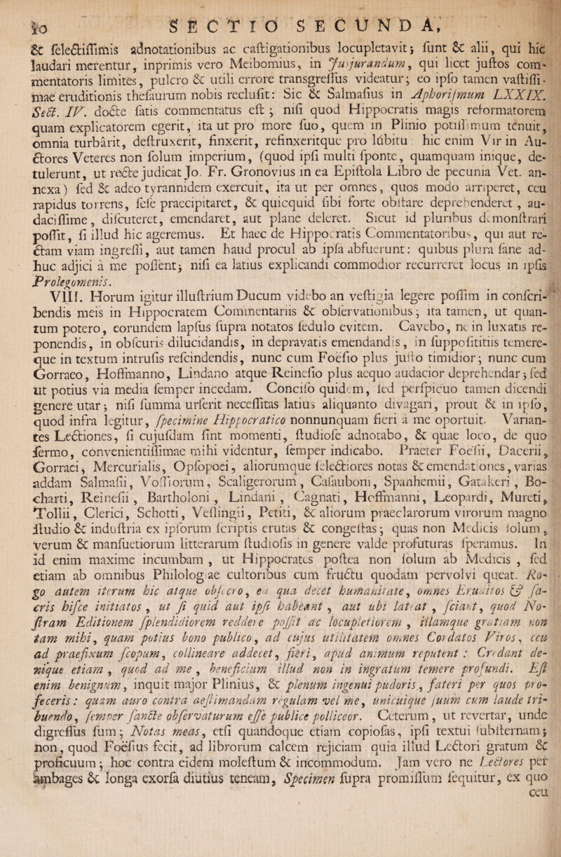& fele&iffimis annotationibus ac caftigationibus locupletavit ; funt Se alii, qui hic laudari merentur, inprimis vero Meibomius, in Jusjurandum, qui licet juftos com¬ mentatoris limites, pulcro Se utili errore transgreffus videatur; eo ipfo tamen vaftifli- rnae eruditionis thefaurum nobis reclufit: Sic Se Salmafius in Aphorijmum LXXIX. /P'. do&e fatis commentatus eft ; nili quod Hippocratis magis reformatorem quam explicatorem egerit, ita ut pro more fuo, quem in Plinio potilbmum tenuit, omnia turbarit, deflruxerit, finxerit, refinxeritque pro lribitu hic enim Vir in Au- ftores Veteres non folum imperium, (quod ipfi multi fponte, quamquam inique, de¬ tulerunt, ut redte judicat Jo. Fr. Gronovius in ea Epiftola Libro de pecunia Vet. an¬ nexa) fed Se adeo tyrannidem exercuit, itant per omnes, quos modo arriperet, ceu rapidus torrens, fele praecipitaret, Se qiiiequid libi forte obitare deprehenderet, au- daciffime, difcuteret, emendaret, aut plane deleret. Sicut id pluribus dtmonflrari poflit, fi illud hic ageremus. Et haec de Hippocratis Commentatoribus, qui aut re- £fam viam ingrefli, aut tamen haud procul ab ipfa abfuerunt: quibus plura fime ad¬ huc adjici a me pollent; mfi ea latius explicandi commodior recurreret locus in ipfis Prole pomeriis* VIII. Horum igitur illuflrium Ducum videbo an vefligia legere poffim in confcri- bendis meis in Hippocratem Commentariis Se obiervatiombus; ita tamen, ut quan¬ tum potero, eorundem lapfus fupra notatos fedulo evitem. Cavebo, ne in luxatis re¬ ponendis, in obfcuris dilucidandis, in depravatis emendandis , in fuppofititiis tcmere- que in textum intrufis refcindendis, nunc cum Foefio plus jiiifo timidior; nunc cum Gorraeo, Hoffmanno, Lindano atque Reinefio plus aequo audacior deprehendar; fed ut potius via media femper incedam. Concifo quidem, fed perfpicuo tamen dicendi genere utar; nifi fumma urferit necelfitas latius aliquanto divagari, prout & in ipfo, quod infra legitur, fpecimine Hippocratico nonnunquam fieri a me oportuit- Varian¬ tes Lefbiones, fi cujufdam fint momenti, fludiofe adnotabo, Se quae loco, de quo fermo, convenientiffimae mihi videntur, femper indicabo. Praeter Foefii, Daceni% Gorraei, Mercurialis, Opfopoei, aliorumque feledfiores notas Se emendat ones , varias addam Salmafii, Voffiorum, Scaligerorum, Gafauboni, Spanhemii, Gatakeri , Bo- charti, Reinefu, Bartholoni , Lmdani , Cagnati, HcfFmanni, Leopardi, Mureti, Tollii, Clerici, Schotti, Veflingii, Petiti, Se aliorum praeclarorum virorum magno itudio Se induftria ex ipforum (criptis erutas Se congeifas; quas non Medicis Joium, verum Se manfuetiorum litterarum ftudiofis in genere valde profuturas fperamus. In id enim maxime incumbam , ut Hippocrates poftea non lolum ab Medicis , fed etiam ab omnibus Philolog ae cultoribus cum frudfu quodam pervolvi queat. Ro¬ go autem 'iterum hic atque obficro, ei qua decet humanitate, omnes Eruaitos (fi fa- eris hifice initiatos , ut fi quid aut ipfi habeant 5 aut ubi lateat , ficiant, quod No- Jlram Editionem fip lendi di orem reddere pojfiit ac locupletiorem , itlamque gratiam non tam mihi, quam potius bono publico, ad cujus utilitatem omnes Cordatos Viros, ceu ad praefixum ficopum, collineare addecet, fieri3 apud animum reputent : Credant de- raque etiam , quod ad me , beneficium illud non in ingratum temere profundi. Efi enim benignum, inquit major Plinius, Se plenum ingenui pudoris,, fateri per quos pro¬ feceris: quam auro contra aefiimandam regulam ve i me, unicuique juum cum laude tri¬ buendo, [emoer fantile obfervatur um efie publice polliceor. Ceterum, ut revertar, unde digreffus futn; Notas meas, etfi quandoque etiam copiolas, ipfi textui iubilernani j non, quod Foefius fecit, ad librorum calcem rejiciam quia illud Leftori gratum Se proficuum ; hoc contra eidem moleftum Se incommodum. Jam vero ne Leti ores per Ambages Se longa exorfa diutius teneam, Specimen fupra promiflum feqiiitur, ex quo ~ ceu