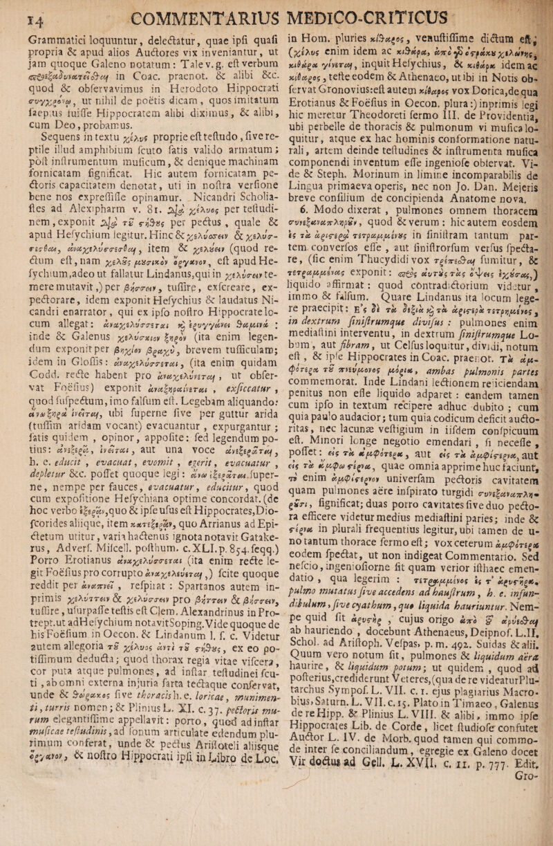 Grammatici loquuntur, deledatur, quae ipfi quafi propria & apud alios Audores vix inveniantur, ut jam quoque Galeno notatum: Talev.g. eftverbum rzz&z&Jvwicii&ai in Coae, praenot. & alibi &c. quod & obfervavimus in Herodoto Hippocrati o-vy^ovu, ut nihil de poetis dicam, quos imitatum iaep.us fui (Te Hippocratem alibi diximus, & alibi, cum Deo, probamus. Sequens intextu proprie eft teftudo ,five re¬ ptile illud amphibium fcuto fatis valido armatum; poli inftrumentum muficum, & denique machinam fornicatam fignificat. Hic autem fornicatam pe¬ doris capacitatem denotat, uti in noftra verfione bene nos expreffifle opinamur. Nicandri Scholia- ftes ad Alexipharm v. 81. %e*vo$ per teftudi- nem, exponit rfoiss per pedtus , quale & apud Hefychium legitur. Hinc &^sAu«xt«v &xs*ur- dvctxshvGTerdcif, item & yzXiseu> (quod re- dium eft, nam yex5$/aisa-uto* ogyxvov, eft apud He- fychmm,adeout fallatur Lindanus,quiin te¬ mere mutavit,) per tuffire, exfereare, ex- pedorare, idem exponit Hefychius & laudatus Ni¬ candri enarrator, qui ex ipfo noftro Hippocratelo- CUm allegat: ksotyz^vrjZTca ripi^vyyihei Supuvot inde & Galenus ysXva-xtov f(ita enim legen¬ dum exponit per ^r.ylov figayv3 brevem tudiculam; idem in Gloftis: dvxyzXvmrett, (ita enim quidam Codd. redle habent pro kvetyzXvvsraj , ut obfer- vat Foefius) exponit kmh^inrui , exficcatur , quod fufpedum, imo falfum eft. Legebam aliquando: awfygu ubi fu perne five per guttur arida (tuffim aridam vocant) evacuantur , expurgantur; fatis quidem , opinor, appofite: fed legendum po¬ tius: dnh.fi,j, tv&T&t, aut una voce dvt%tgo&rdf3 b. e. educit , evacuat, evomit , egerit, evacuatur , depletur &c. poftet quoque legi: riw fuper- ne, nempe per fauces, evacuatur, educitur, quod cum expolitione Hefychiana optime concordat, (de hoc verbo «|g|Sv,quo&ipfeufus eft Hippocrates,Dio- fcorides aliique, item xxre(f$f3 quo Arrianus ad Epi- dletum utitur, varia hadenus ignota notavit Gatake- rus, Adverf. Miicell. pofthum. c.XLI.p. 854.feqq.) Porro Erotianus dmye^vTtnrui (ita enim redle le¬ git Foefius pro corrupto «y^gAsvgrce/,) fcite quoque reddit per km^m , refpiiat : Spartanos autem in- primis yz\v7rm & £eAyV<r«v pro $r,TT&v & /3 tuffire, ufurpaffe teftis eft Clero. Alexandrinus in Pro- trept.ut adHefychium notavitSoping.Vide quoque de hisFocfium inOccon.fc Lindanum 1. f. c. Videtur autem allegoria rS yzXvoc «m rS rt&stf, ex eo po~ tiflifnum deducia; quod thorax regia vitae vifcera, cor puta atque pulmones, ad inftar teftudineifcu- ti , ab omni externa injuria farta tedaque confer vat, unde & five thoracish,e. loricae, munimen¬ ti , turris nomen; & Plinius L. XI. c. 37. petieris mu¬ rum eleganti (lime appellavit: porto, quod ad inftar muficae tefludinis, ad Ionum articulate edendum plu¬ rimum conferat, unde & pedlus Ariftoteli aliisque & noftro Hippocrati ipii in Libro de Loc, in Hom. pluries nlSu^os, veauftiflime didum efl^ {ythus enim idem ac xt&dpot, k%c yz cTfdxv ythdtqf ia8kf>ee ylnrcq, inquit Heiychius, &. xitikpx idem ac 2t/0(jsgo5, tefte eodem &. Athenaeo, ut ibi in Notis ob- fervat Gronovius:eft autem xtiafcs vox Dorica,de qua Erotianus & Foefius in Oecon. plura:) inprimis legi hic meretur Theodoreti fermo III. de Providentia, ubi perbelle de thoracis & pulmonum vi mufica lo¬ quitur, atque ex hac hominis conformatione natu¬ rali, artem deinde teftudines & inftrumenta mufica componendi inventum efte ingeniofe obtervat. Vi¬ de & Steph. Morinum in limine incomparabilis de Lingua primaeva operis, nec non Jo. Dan. Mejeris breve confilium de concipienda Anatome nova. 6. Modo dixerat , pulmones omnem thoracem crvnlxvuTrXiipS», quod Severum: hic autem eosdem is rik kgtrigcji 7sTpoL/u/xhas in finiiiram tantum par¬ tem converfos efte , aut finifirorfum verfus fpeda- re, (fic enim Thucydidi vox fumitur, & rsr^tfiiptf&evctg exponit: eivT&$Tag cdg&ic iyxo~ucy^ liquido affirmat : quod contradufitorium videtur, irnmo & falfum. Quare Lindanus ita locum lege¬ re praecipit: h ? ^ ik^rk kgis-spk TtTpyi&svos, in dextrum finifirumque divtfus : pulmones enim mediaftini interventu, in dextrum fini/irumque Lo¬ bum, aut fibram, ut Celfusloquitur, dividi, notum eft , & i ple Hippocrates in Coae, praenot. t« dp- eporigit, 7% Trnvfxovog fAo^ise,, ambas pulmonis partes commemorat. Inde Lindani letftionem reficiendam penitus non efie liquido adparet : eandem tamen cum ipfo in textam recipere adhuc dubito ; cum quia paulo audacior; tum quia codicum deficit audto- ritas, nec lacunae veftigium in iifdem confpicuum efi. Minori longe negotio emendari , fi necefle , poffet «5 ret> ttftQoTSgee) aut «5 rk kfifylriQtx^ aut eU quae omnia apprime huc faciunt, •73 enim kpcplrspov univerfam pedoris cavitatem quam pulmones aere infpirato turgidi rvH&recirinm £xriy fignifkat; duas porro cavitates five duo pedo- ra efficere videtur medius mediaftini paries; inde & Wgm in plurali frequentius legitur, ubi tamen de li¬ no tantum thorace fermo eft; vox ceterum k/u<pc7z%o6 eodem fpedat, ut non indigeat Commentario. Sed nefeio,mgemofiorne fit quam verior ifthaec emen¬ datio , qua legerim : «s r kgvrogx. pulmo mutatus five accedens ad haufirum , h. e. infun¬ dibulum »five cyathum, qu» liquida hauriuntur. Nem¬ pe quid iit , cujus origo k%6 «pvii&aj ab hauriendo , docebunt Athenaeus, Deipnof. L.II. Schol. ad Ariftoph. Vefpas» p. m. 492.. Suidas & alii. Quum vero notum fit, pulmones & liquidum aera haurire, & liquidum potum; ut quidem , quod ad pofmrius,crediderunt Vet eres, (qua de re videaturPlu- tarebus Sympof. L. VII. c. 1. ejus plagiarius Macro¬ bius, Saturn. L. VII. c. 15. Plato in Timaeo, Galenus dereHjpp. & Plinius L. VIIL & alibi» immo ipfe Hippocrates Lib. de Corde, licet ftudiofe confutet Audor L. IV. de Morb. quod tamen qui commo¬ de inter fe conciliandum, egregie ex Galeno docet Vir doto ad Geli. L. XVII, c. 11. p. 777. Edit» Gro-