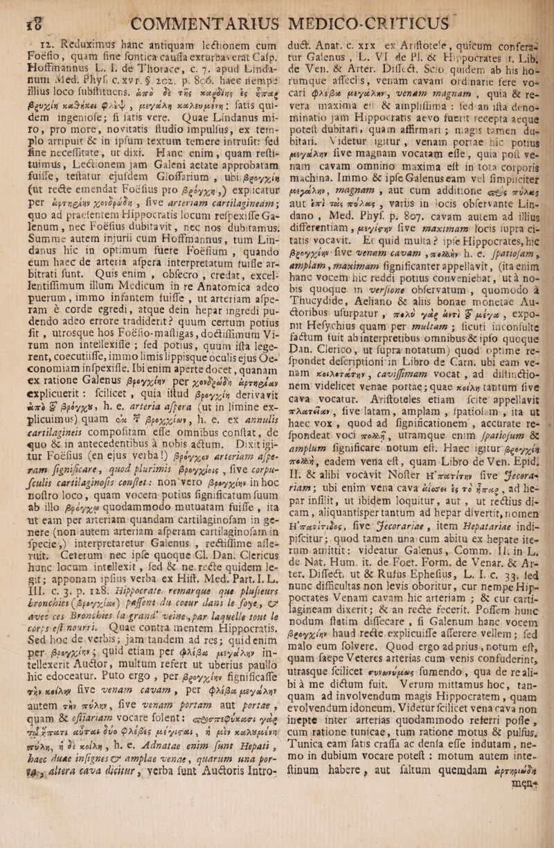 ii. Reduximus hanc antiquam legionem cum Foedo, quam fine fcmtica cauda exturbaverat Cafp. Hofftnannus L. I. de Thorace, c. 7. apud Linda- num Med; Phyf c. xvr.§ 202. p. 806. haec nempe illius loco fubftituens. h rm I? Ka&nze-t zyecXi} xccXzvpini \ latis qui¬ dem ingemofe; li fatis vere. Quae Lindanus mi¬ ro, pro more, novitatis ftudio impullus, ex tem¬ plo arripuit & in lpfuin textum temere intrude: fed }ine neceffitate, ut dixi. Hanc enim, quam refti- tuimus, Ledionem jam Galeni aetate approbatam fuide, teftatur ejufdcm Gloffarium , ubi,j8g«y^/u (ut rede emendat Foedus pro /3^yxn f) explicatur per %ov$pa$)i , dve arteriam cartilagineam; quo ad praelentem Hippocratis locum rdpexide Ga¬ lenum , nec Foedus dubitavit, nec nos dubitamus. Summe autem injurii cum Hoffmannus, tum Un¬ datius hic in optimum fuere Foedum , quando eum haec de arteria afpera interpretatum tuifie ar¬ bitrati funt. Quis enim , cbfecro , credat, excel- lentiffimum illum Medicum in re Anatomica adeo puerum, mimo infantem fuide , ut arteriam afpe- ram e corde egredi, atque dein hepar ingredi pu¬ dendo adeo errore tradiderit? quum certum potius lit , utrosque hos Foefio-maftigas, dodiffimum Vi- tum non intellexifle ; fed potius, quum ida lege¬ rent, coe.cutiide, immo limis lippisque oculis ejus Oe¬ conomiam infpexide. Ibi enim aperte docet, quanam ex ratione Galenus fiptyxlw per xcvfy MpTtl&iUV explicuerit: fcilicet , quia iftud derivavit ane £ fiphx*' h. e. arteria afpera (ut in limine ex¬ plicuimus) quam r fipoxW*>v> h. e. ex annulis cartilagineis compoiitam effe omnibus condat, de quo & in antecedentibus a nobis adum. Dixit igi¬ tur Foedus (en ejus verba!) fipJyxcv arteriam afpe- ram fignificare, quod plurimis ppcy%loiz , dve corpu- fculis cartil aginofis confiet: non vero /3 in hoc noflro loco, quam vocem potius dgmficatum fuum ab illo fipoyx® quodammodo mutuatam fuide , ita ut eam per arteriam quandam cartiiaginofam in ge¬ nere (non autem arteriam afperam cartiiaginofam in fpecie,) interpretaretur Galenus , redidime ade¬ mit. Celerum nec ipfe quoque Cl. Dan. Clericus hunc locum intellexit, fed & ne rede quidem le¬ git; apponam ipfius verba ex Hift. Med. Part. I. L. III. c. 3. p. 128. Hippocrate remarque que plufeurs bronchiss (ffiptyxl&i) paffent du cceur dans le foye, c?* avcc ces Brombhs la grani’ verne ,par laquelle tout le corfs e[i nourru Quae contra mentem Hippocratis. Sed hoc de verbis; jam tandem ad res; quid enim per fi?ayx‘r‘v ? quid etiam per pzydM* in¬ tellexerit Audior, multum refert ut uberius paullo hic edoceatur. Puto ergo , per fyoyyjw fignideade rb jcoAjjv dve venam cavam , per <px$fpgyjhtjv autem rb %vM'», dve venam ponam aut portae , quam & cftiariam vocare folent: in&rmQixun yd% vd r.TroiTi uvreu dvo QXeJSes piyircu , jj pth vrvAjj, n Je KoiXv , h. e. Adnatae enim funt Hepati , haec duae infignes er amplae venae, quarum una por- M, , altera cava dicitur 3 verba funt Audoris Intro- dud. Anat. c. xix ex Anftorele, quicum confera- tur Galenus , L. VI de Pl. Hippocrates r. Lib. de Ven. & Arter. Didtdl. Sdo quidem ab his ho¬ rum que affeci s, venam cavam ordinarie fere vo¬ cari <pAs/3cc ptiydxw, venam magnam , quia & re¬ vera maxima efi &: amplidima : fed an ida deno¬ minatio jam Hippocratis aevo fuerit recepta aeque poteft dubitari, quam affirmari ; magis tamen du¬ bitari. Videtur igitur , venam porrae hic potius fttsyeixw live magnam vocatarn ede, quia poft ve¬ nam cavam omnino maxima elt in tota corporis machina. Immo & ipfe Galenus eam vel fimpiiciter ftiyclxDv, magnam , aut cum additione <gevXtts aut t7ri vdc, 3 variis in -ocis obfervante Lin- dano , Med. Phyf. p. 807. cavam autem ad illius differentiam , ptsyt^tjv dve maximam locis iupra ci¬ tatis vocavit. Et quid multa? ipfe Hippocrates,hic Pgoyxliiv dve venam cavam ,7itX^b h. e. fpattojam , amplam, maximam fignificanter appellavit, (ita enim hanc vocem hic reddi potius conveniebat, ut a no¬ bis quoque m verjione obfervatum , quomodo a Thucydide, Aeliano & aliis bonae monetae Au- dloribus ufurpatur , ydg Uit) $ y,syot , expo¬ nit Hefychius quam per multam ; deuti inconfulte fadlum fuit ah interpretibus omnibus & ipfb quoque Dan. Clerico, ut fupra notatum) quod optime re- fpondet defcriptioni in Libro de Carn. ubi eam ve¬ nam Koi^trdrtjv, cavijjimam vocat , ad diltincdio- nem videlicet venae portae; quae xdxn tantum dve cava vocatur. Ariftoteles etiam fate appellavit , dve latam, amplam , ipatiof m , ita ut haec vox , quod ad dgnideationem , accurate re- fpondeat voci 7rox\n , utramque enim Jpatiofum <k amplum dgnideare notum ed. Haec igitur ^y%k Tre^vjj, eadem vena ed, quam Libro de Ven. Epid, II. & alibi vocavit Noder h'7tc&tItw dve Jecora* riam; ubi enim vena cava U ro Ittup , ad he- 9 ' par indlit, ut ibidem loquitur, aut , ut redius di¬ cam, aliquantisper tantum ad hepar divertit, nomen HV<evm^o5, dve Jecorariae , item Hepatariae indi— pifeitur; quod tamen una cum abitu ex hepate ite¬ rum amittit: videatur Galenus, Comm. Ii. in L. de Nat. Hum, it. de Foet. Form. de Venar. & Ar¬ ter. Di dedi ut & Rufus Ephedus, L. I. c. 33. fed nunc difficultas non levis oboritur, cur nempe Hip¬ pocrates Venam cavam hic arteriam ; 8c cur carti¬ lagineam dixerit; & an redle fecerit. Poffem hunc nodum datim diffecare , d Galenum hanc vocem /8 goyxw haud redde explicuiffe affer er e vellem; fed malo eum folvere. Quod ergo ad prius, notum ed, quam, faepe Veteres arterias cum venis confuderint, utrasque fcilicet e-wuvvpivs fumendo , qua de re ali¬ bi a me didum fuit. Verum mittamus hoc, tan- quam ad involvendum magis Hippocratem , quam evolvendum idoneum. Videtur fcilicet vena cava non inepte inter arterias quodammodo referri pode , cum ratione tunicae, tum ratione motus & pulfus. Tunica eam fatis craffa ac denfa effe indutam , ne¬ mo in dubium vocare poteft : motum autem inte- ftinum habere ? aut faltum quemdam fympiuh