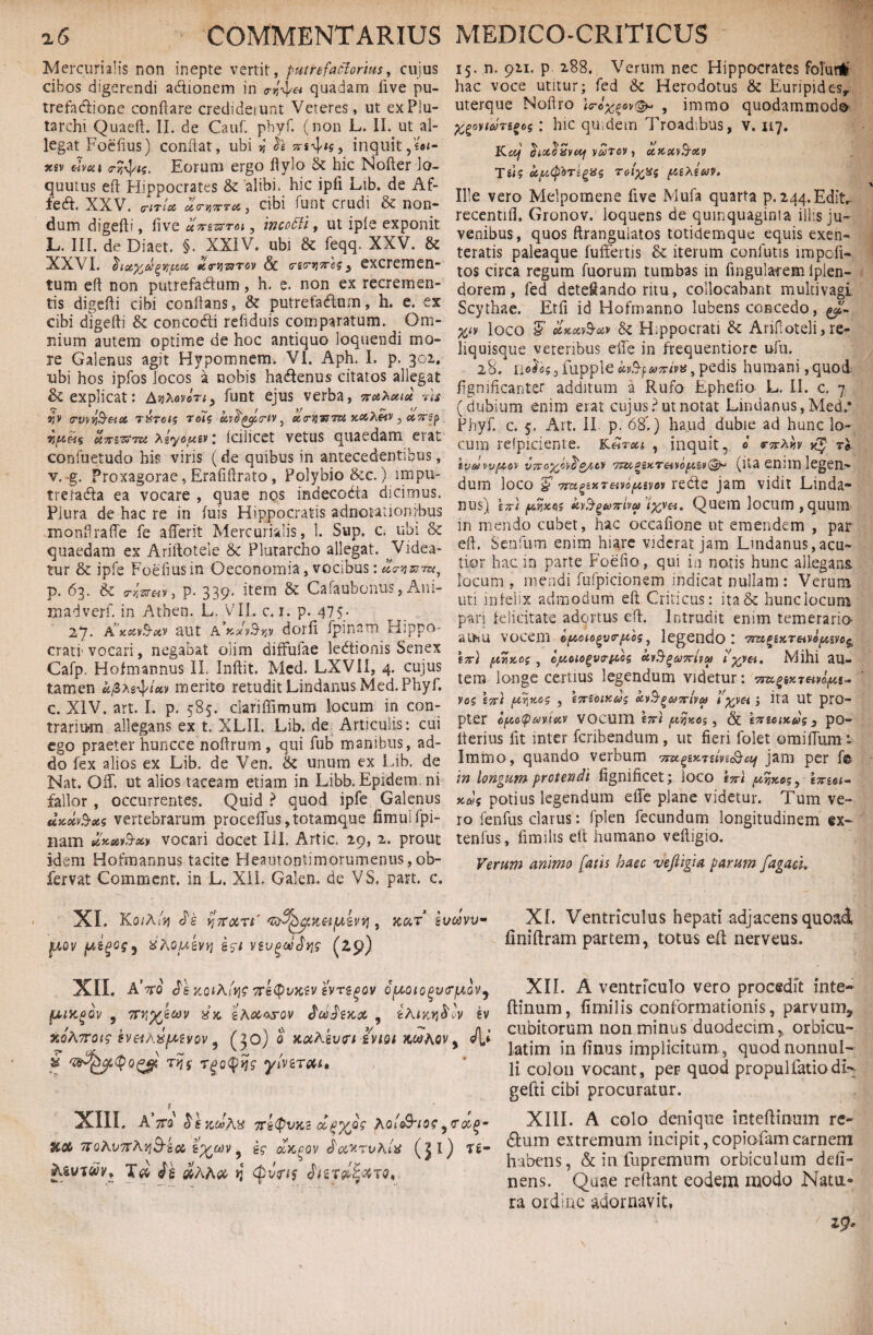 Mercurialis non inepte vertit, putrefaclorius, cujus cibos digerendi a&ionem in quadam iive pu¬ trefactione conflare crediderunt Veteres, ut exPlu- tarchi Quaeft. II. de Cauf. phyf. (non L. II. ut al¬ legat Foefius) conflat, ubi v, xt^ig, inquit,ut- xsv dvca crtyis. Eorum ergo fiylo & hic Nofter lo- quutus eft Hippocrates & 'alibi, hic ipfi Lib. de Af- fecft. XXV. crirlce, i<rvi7rTc<., cibi funt crudi & non¬ dum digefti, iive uxzxrroi, incofti, ut iple exponit L. III. de Diaet. §. XXIV. ubi & feqq. XXV. & XXVI. h atfcdgvfticc xcrijTaTov & csxyixes 3 CXCremen- tum eft non putrefacftum, h. e. non ex recremen¬ tis digefti cibi conflans, & putre facftum, h. e. ex cibi digefti & concoHi refiduis comparatum. Om¬ nium autem optime de hoc antiquo loquendi mo¬ re Galenus agit Hypomnem. VI. Aph. I. p. 302. ubi hos ipfos locos a nobis ha&enus citatos allegat & explicat: AjjAovot;, funt ejus verba, xuhouce ?is r,v <rv\i\§eici riroig roig uv^^xtv , «hrJjWTOS x&Ketv , axzp vjueis uTrzttTu, Agyotuzv'. Icilicet vetus quaedam erat confuetudo his viris (de quibus in antecedentibus, v. g. Proxagorae, Eraiiftrato , Polybio &c.) impu- trefadla ea vocare , quae nos indecodta dicimus. Plura de hac re in fuis Hippocratis adnotationibus monftrafTe fe afferit Mercurialis, 1. Sup, c. ubi & quaedam ex Ariftotele & Plutarcho allegat. Videa¬ tur & ipfe Foefius in Oeconomia, vocibus: «^®w, р. 63. & p. 339. item &: Cafaubonus, Ani- madverf. in Athen. L. VII. c. 1. p. 475. 27. A’xavS-etv aut a dorfi Ipinam Hippo¬ crati vocari, negabat olim difFufae ledtionis Senex Cafp. Hofmannus II. Inftit. Med. LXVII, 4. cujus tamen ufite^tav merito retudit Lindanus Med. Phyf. с. XIV. art. I. p. 585. clariffimum locum in con¬ trarium allegans ex t, XLII. Lib. de Articulis: cui ego praeter huncce noftrum , qui fub manibus, ad¬ do fex alios ex Lib. de Ven. & unum ex Lib. de Nat. Off. ut alios taceam etiam in Libb, Epidem. ni fallor , occurrentes. Quid ? quod ipfe Galenus utteb&ats vertebrarum proceffus,totamque fimuifpi- nam ***&*> vocari docet III. Artic. 29, 2. prout idem Hofmannus tacite Heautontimorumenus,ob- fervat Comment. in L. XII. Galen. de VS. part. c. XI. KoiA/ij cTe yjffoiri* , jcar b poV £5t VSVQOOtbviS (2,9) 15. n. 921. p. 288. Verum nec Hippocrates folunli hac voce utitur; fed & Herodotus & Euripides, uterque Noftro , immo quodammodo %£ovt6)Tego$: hic quidem Troadibus, v. 117. KCij (hottiiSVMf V&T6V , CCKXvS-XV TUfAtfiTifptq TOlxps [tzXtUV. Ille vero Melpomene five Mufa quarta p. 244.Editr recentifl. Gronov. loquens de quinquaginia illis ju¬ venibus, quos ftranguiatos totidemque equis exen¬ teratis paleaque fuffertis & iterum conlutis impoli¬ tos circa regum fuorum tumbas in fingulafem lplen- dorem, fed deteSando ritu, collocabant multivagi Scythae. Etli id Hofmanno lubens concedo, Wv loco 5’ ctxtt&en & Hippocrati & Arifioteli,re¬ liquisque veteribus effe in frequentiore ufu. 28. nobo; 5 lupple xvB-f, axiv%, pedis humani,quod fignificanter additum a Rufo Ephebo L, II. c. 7 (dubium enim erat cujus? ut notat Lindanus, Med.' Phyf. c. 5. Art. II p. 68'.) haud dubie ad hunc lo¬ cum refpiciente. K eheu , inquit, 0 e-x^fo tI ivaw/xov v7roxc>bg/,cv TUipacreivo^^ (ita enim legen¬ dum loco & 7rugzxT£ivo{*zvov rebte jam vidit Linda¬ nus) \x\ {Ayz65 kv$gu7riva> txv&* Quem locum, quum in mendo cubet, hac occalione ut emendem , par eft. Senfum enim hiare viderat jam Lindanus,acu¬ tior hac in parte Foeiio , qui in notis hunc allegans locum , mendi fufpicionem indicat nullam : Verum uti infelix admodum eft Criticus: ita & hunc locum pari felicitate adortus eft. Intrudit enim temeraria ama vocem o/zoiogvr/zbg, legendo t ex} (zwkos , cjttoiogvtriibs ctv^-^axivcp i'xVci> Mihi aU- tem longe certius legendum videtur: vo$ tx) , txtoiKus &v$^uxiva> 1'xvh > ita ut pro¬ pter cfzo(puvuiv vocum hxi , & ixiotzu? 3 po¬ lleri us lit inter feribendum, ut fieri folet omilTum - Immo, quando verbum zhz&af jam per fe in longum protendi fignificet; loco ixl /xyxog, txzoi- xds potius legendum effe plane videtur. Tum ve¬ ro fenilis clarus: fplen fecundum longitudinem ex~ tenfus, fimilis eft humano veftigio. Verum animo fatis haec veftigia parum fagaci. oivv- XI. Ventriculus hepati adjacens quoad liniftram partem, totus ell nerveus. XII. AVo Je jco*Aj% Trktyvxtv evrsgov optoiogvcr/u.GVj fUKgQV , ttjxk gAooo&ov , £hmvi$ov gv zoAnoig svetAxpuvov 9 (30)o Koihkvrt iviQt JtorAov 5 Ji* S 0& TKS Tgotyvjs •yiVZTMl» t XIII. A ttq 'KiQvKi dpybg AQic&tot 7roKV7TAviB-iCt> i%60V 5 £C &K(>QV jcwrvhlit (jl) T£- AsyTfcbq ik ^AA<x- >3 Qvns 0, XII. A ventriculo vero procedft inte- ftinum, fimilis conformationis, parvum* cubitorum non minus duodecim, orbicu- latim in finus implicitum, quod nonnul¬ li colon vocant, peF quod propulfatiodK gefti cibi procuratur. XIII. A colo denique inteffinum re- dum extremum incipit, copiofam carnem habens, & in fupremum orbiculum deli¬ nens. Quae reflant eodem modo Natu» ra ordine adornavit,