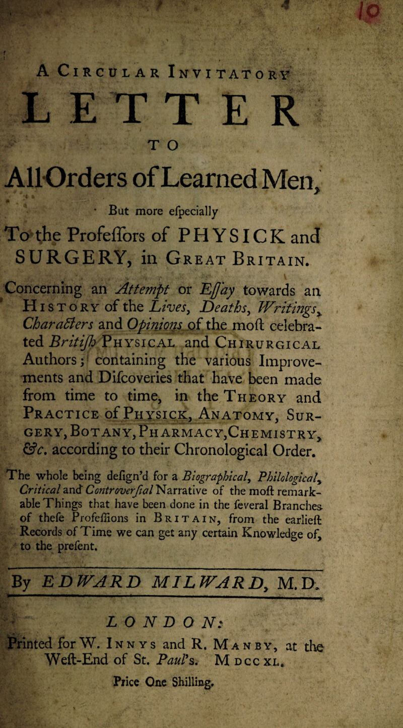 LETTER TO All-Orders of Learned Men, ( I m * But more efpecially To the Profeffors of PHYSICK and SURGERY, in Great Bri TAIN. Concerning an Attempt or EJJ'ay towards an. ‘ Hist ory of the Lives, Deaths, Writings > Characters and Opinions of the mod celebra¬ ted Britifh Physical and Chirurgical Authors;1 containing the various Improve¬ ments and Difcoveries that have been made from time to time, in the Theory and Practice of Physick, Anatomy, Sur¬ gery, Botany, Pharmacy,Chemistry, &c. according to their Chronological Order. The whole being defign’d for a Biographical, Philological, Critical and Controvcrfial Narrative of the moft remark¬ able Things that have been done in the feveral Branches of thefe Profeffions in Britain, from the earlieft Records of Time we can get any certain Knowledge of, to the prefent. By EDWARD^ MILWARDM.D. LONDON: Printed forW. Innys and R, Manby, at the Weft-End of St. Paul’s. M dccxl. Price One Shilling.