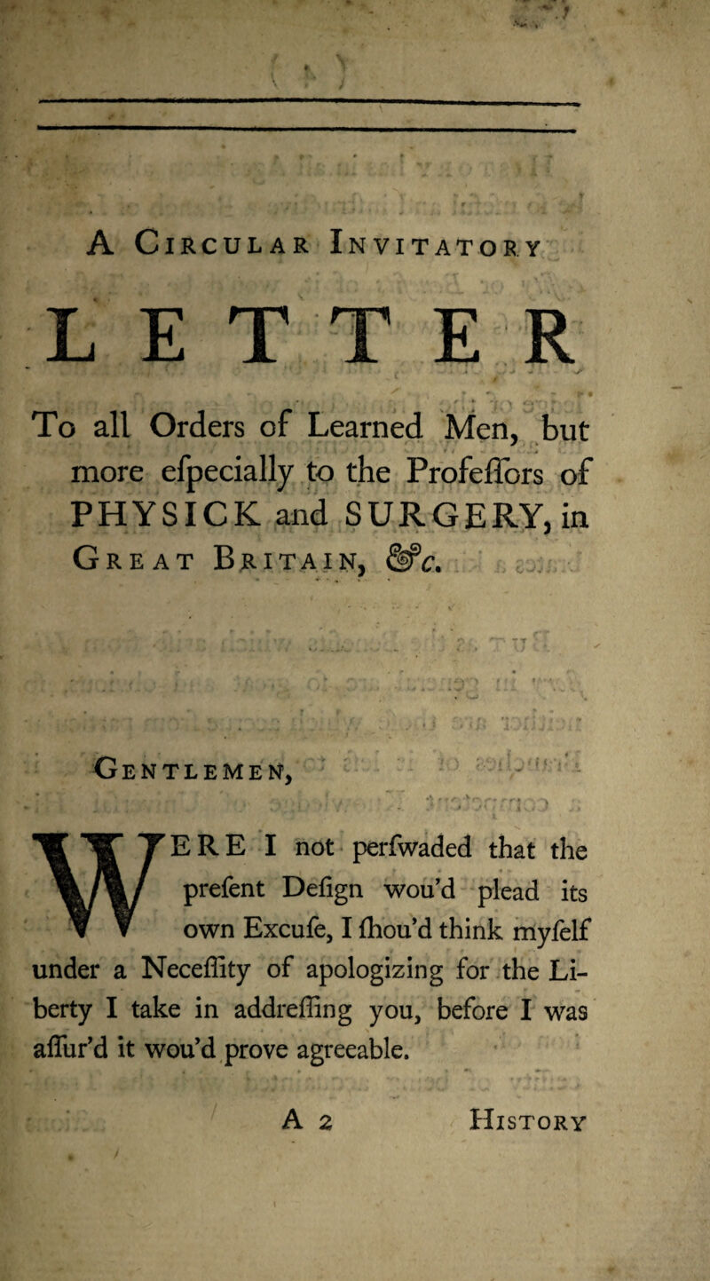» ♦ ' •» r * \ * * * ^ t • ! -t \ T ' • r. t f * f | f '& * <‘‘•1 • . .. J 4 j ■ * +. '* ' A Circular Invitatory LET E To all Orders of Learned Men, but » » .* more efpecially to the Profeffors of PHYSICK and SURGERY, in Great Britain, &c. 'i nr; Gentlemen, C - 2 > ♦ <rv • * r -r* i i - • r i ^ ERE I not perfwaded that the 1 , | f /Ty, t 4 ► fcf. prefent Defign wou’d plead its own Excufe, I fhou’d think myfelf under a Neceffity of apologizing for the Li¬ berty I take in addreffing you, before I was affur’d it wou’d prove agreeable.