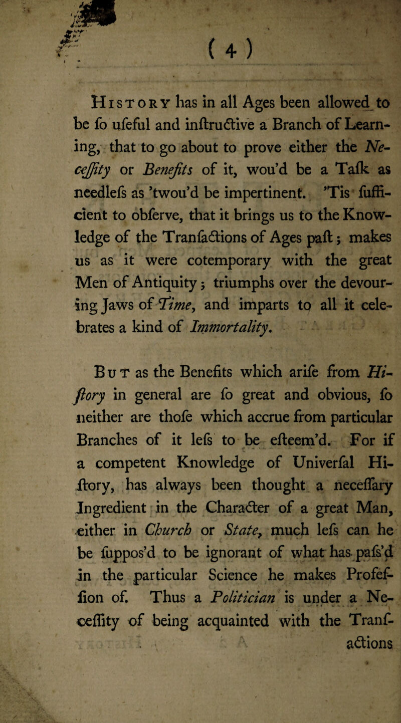 I History has in all Ages been allowed to be fo ufeful and inftrudtive a Branch of Learn¬ ing, that to go about to prove either the Ne- ccjfity or Benefits of it, wou’d be a Tafk as needlefs as ’twou’d be impertinent. ’Tis fofli- cient to obferve, that it brings us to the Know¬ ledge of the Tranfadtions of Ages part; makes us as it were cotemporary with the great Men of Antiquity ; triumphs over the devour¬ ing Jaws of Time, and imparts to all it cele¬ brates a kind of Immortality. B u T as the Benefits which arife from Hi- flory in general are fo great and obvious, fo neither are thofe which accrue from particular Branches of it lefs to be efteem’d. For if a competent Knowledge of Univerfal Hi- ftory, has always been thought a neceflary Ingredient in the Character of a great Man, either in Church or State? much lefs can he be iuppos’d to be ignorant of what has pafs’d in the particular Science he makes Profet lion of. Thus a Politician is under a Ne- ; *.> *' J\ ceffity of being acquainted with the Tranf- • < \ adtions