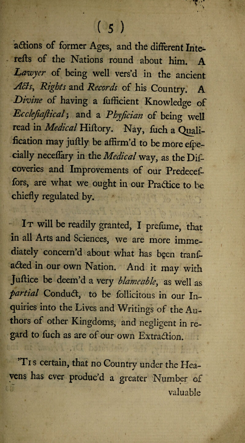 adtions of former Ages, and the different Inte- - refts of the Nations round about him. A Lawyer of being well vers’d in the ancient ASls, Rights and Records of his Country. A Divine of having a fufficient Knowledge of Ecclejiajlical; and a Phyjician of being well read in Medical Hiftory. Nay, fuch a Quali¬ fication may juftly be affirm’d to be more elpe- cially neceflary in the Medical way, as the Dif- coveries and Improvements of our Predecel- fors, are what we ought in our Practice to be chiefly regulated by. w. r f It will be readily granted, I prefume, that in all Arts and Sciences, we are more imme¬ diately concern’d about what has b$en tranf- adted in our own Nation. And it may with Juftice be deem’d a very blame able, as well as partial Condudt, to be follicitous in our In¬ quiries into the Lives and Writings of the Au¬ thors of other Kingdoms, and negligent in re¬ gard to fuch as are of our own Extra&ion. ’Ti s certain, that no Country under the Hea¬ vens has ever produc’d a greater Number of valuable