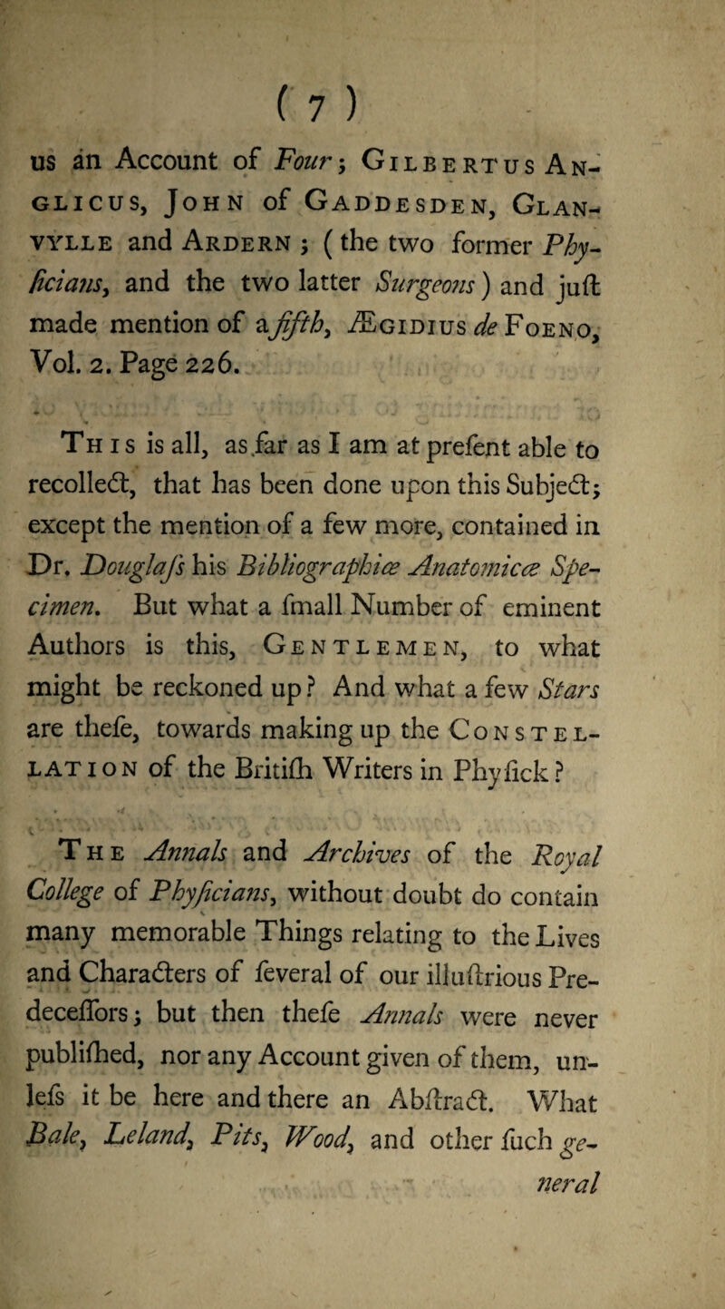 us an Account of Four; Gilbertus An- glicus, John of Gaddesden, Glan- vylle and Ardern ; (the two former Phy- /icians, and the two latter Surgeons) and juft made mention of afifths ^Egidius de Foeno, Vol. 2. Page 226. ♦ -w1 f > v *-a • ■ * ' V.* J i •* J * \ ^ ■ M Th i s is all, as far as I am at prefent able to recoiled:, that has been done upon this Subject; except the mention of a few more, contained in Dr, Douglafs his Bibliographies Anatomicez Spe¬ cimen. But what a fmall Number of eminent Authors is this, Gentlemen, to what might be reckoned up? And what a few Stars are thefe, towards making up the Constel¬ lation of the Britifh Writers in Phyfick? • \ 'v * 4 \ ' 4 » The Annals and Archives of the Royal College of Phyficians, without doubt do contain many memorable Things relating to the Lives and Characters of feveral of our illuftrious Pre- decefforsj but then thefe Annals were never publifhed, nor any Account given of them, un- lefs it be here and there an AbftraCt. What Bale} Leland\ Pits, Wood\ and other fuch ge¬ neral