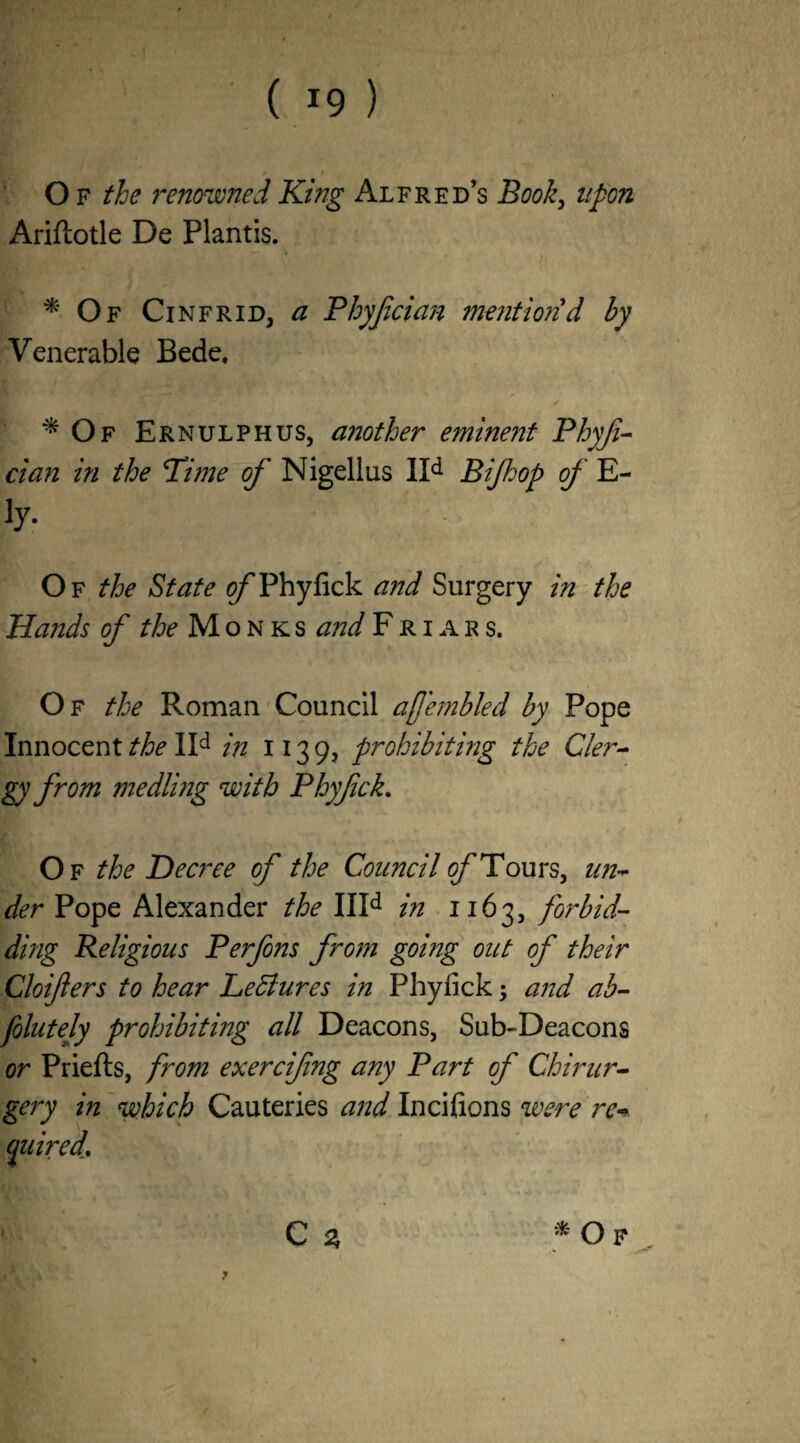 ( ) O f the renowned King Alfred’s Book, upon Ariflotle De Plantis. * Of Cinfrid, a Phyfcian mentiorid hy Venerable Bede, ^ Of Ernulphus, another eminent Phyfi- dan in the Time of Nigellus lld Bifoop of E- b7- Of the State 0/Thyfick and Surgery in the Hands of the Mon ks and Friar s. Of the Roman Council afemhled hy Pope Innocent the IId in 113 9, prohibiting the Cler¬ gy from medling with Phy/ick. Of the Decree of the Council of Tours, un¬ der Pope Alexander the IIId in 1163, forbid¬ ding Religious Perfons from going out of their Cloifters to hear Lediures in Phylick; and ab¬ solutely prohibiting all Deacons, Sub-Deacons or Priefls, from exercifng any Part of Chirur- gery in which Cauteries and Incifions were re* (paired. C % * Of 7
