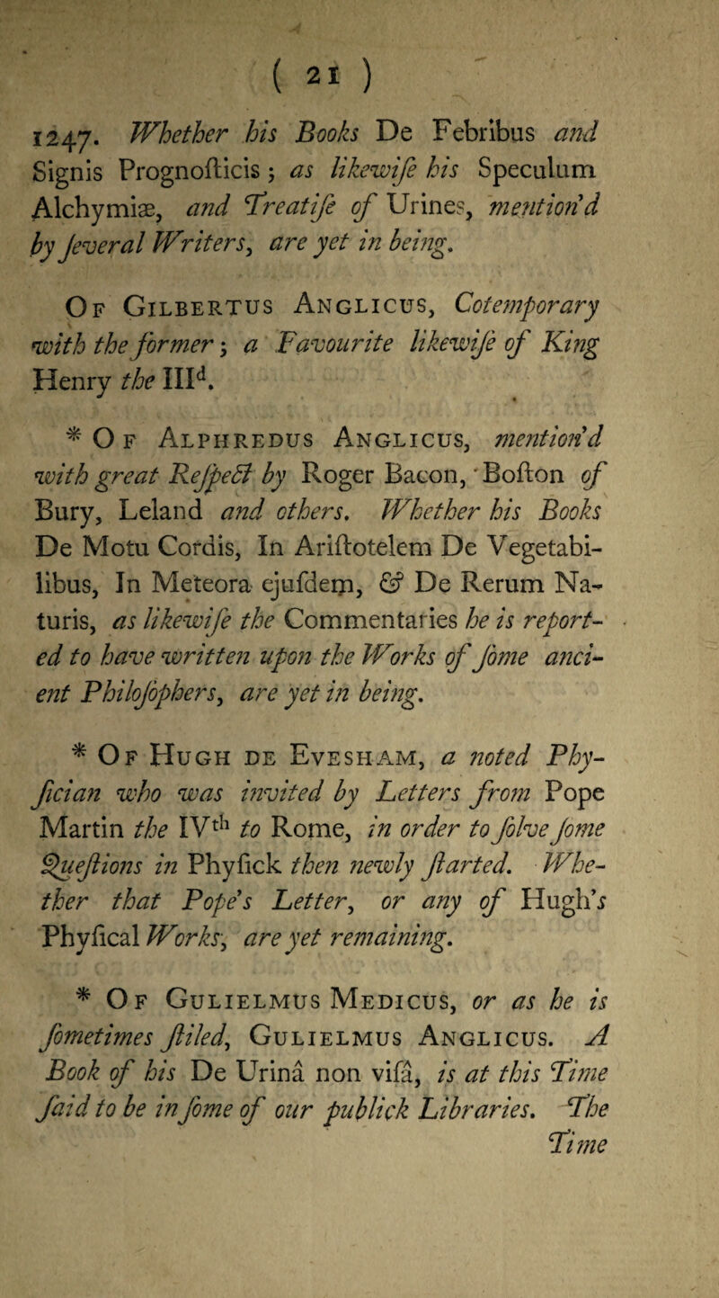 1247* Whether his Books De Febribus and Signis Prognoflicis; as likewife his Speculum Alchymiae, and ’Treatije of Urines, mention d by Jeveral Writers, are yet in being. Of Gilbertus Anglicus, Cotemporary with the former; a Favourite likewife of King Henry the IIId. f Of Alphredus Anglicus, mentiond with great Refpeff by Roger Bacon,' Bofton of Bury, Leland and others. Whether his Books De Motu Cordis, In Ariftotelem De Vegetabi- libus, In Meteora ejufdem, & De Rerum Na- turis, as likewife the Commentaries he is report¬ ed to have written upon the Works of fame anci¬ ent Philojophers, are yet in being. f Of Hugh de Evesham, a noted Phy- fician who was invited by Letters from Pope Martin the IVth to Rome, in order to five Jome tfuefions in Phyfick then newly farted. Whe¬ ther that Pope s Letter, or any of Hugh’.? Phy deal Workt, are yet remaining. * Of Guli elmus Medicus, or as he is fometimes filed,, Gulielmus Anglicus. A Book of his De Urina non vifa, is at this Lime fa:d to be in fome of our publick Libraries. Fhe Lime