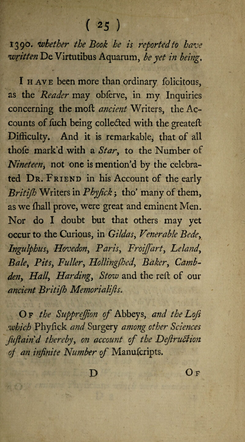 I39°* whether the Book he is reported to have written De Virtutibus Aquarum, be yet in being. I h ave been more than ordinary felicitous, as the Reader may obferve, in my Inquiries concerning the mod ancient Writers, the Ac¬ counts of fuch being collected with the greateft Difficulty. And it is remarkable, that of all thofe mark’d with a Star, to the Number of Nineteen, not one is mention’d by the celebra¬ ted Dr. Friend in his Account of the early Britijh Writers in Phyjick 5 tho’ many of them, as we ffiall prove, were great and eminent Men. Nor do I doubt but that others may yet occur to the Curious, in Gildas, Venerable Bedey Ingulphus, Hovedon, Paris, FroiJJ'art, Lela?idy Bale, Pits, Fuller, Hollingfhedy Baker, Camb- deny Hall\ Harding, Stow and the reft of our ancient Britijh Memorialifts. Of the SuppreJJion of Abbeys, and theLofs which Phyfick and Surgery a?nong other Sciences fufiaind thereby, on account of the Defirudlion of an infinite Number of Manuscripts. D Of