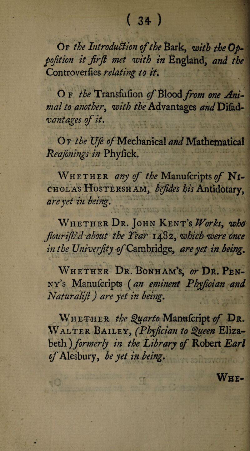 Of the Introduction of the Bark, with the Op- pofition it frft met with in England, and the Controverfies relating to it. O f the Transfufion of Blood from one Ani~ I mat to another, with the. Advantages and Difad- vantages of it. Of the XJfe 0/Mechanical and Mathematical Reafonings in Phyfick. Whether any of the Manufcripts 0/ Ni¬ cholas Hostersh AM, bcfides his Antidotary, are yet in being, ' * X f ' . ; '/ *' \ * * - /• x\ t >4 i • '* i r . * V' ? Whether Dr. John Kent’s Works, who flourifod about the Tear 1482, which were once in the Univerfty of Cambridge, are yet in being. Whether Dr. Bonham’s, or Dr. Pen¬ ny’s Manufcripts (an eminent Phyfcian and Naturalift ) are yet in being. Whether the Quarto Manufcript of Dr. Walter Bailey, (Phyfcian to Queen Eliza¬ beth ) formerly in the Library of Robert Lari of Alesbury, be yet in being. Whe-