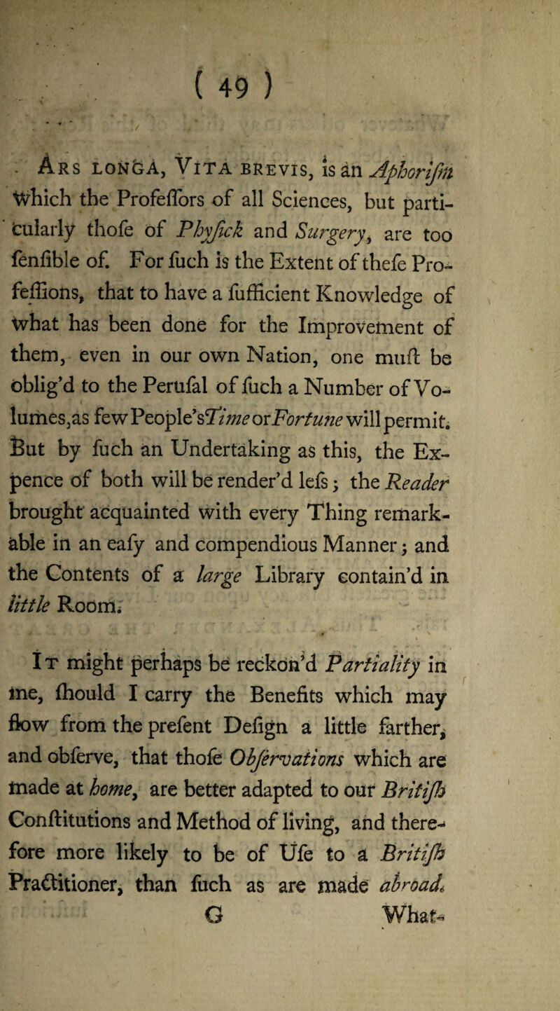 • ♦ . Ars longA, Vita brevis, is an Aphonfm Which the Profeffors of all Sciences, but parti- ' fcularly thofe of Phyftck and Surgeryi are too fenfible of. For fuch is the Extent of thefe Pro- feffions, that to have a fufficient Knowledge of What has been done for the Improvement of them, even in our own Nation, one muft be oblig’d to the Perufal of fuch a Number of Vo¬ lumes,as few People’s Time oxFortune will permit. But by fuch an Undertaking as this, the Ex¬ pence of both will be render’d lefs; the Reader brought acquainted with every Thing remark¬ able in an eafy and compendious Manner and the Contents of a large Library contain’d in little Room. * — . * - - ■* * \ ’ * ♦ 4 ^ . I t might perhaps be reckon’d Partiality in ine, fhould I carry the Benefits which may flow from the prefent Defign a little farther, and obferve, that thofe Objervations which are made at home, are better adapted to our Britijh Conftitutions and Method of living, and there¬ fore more likely to be of Ufe to a Britijh Practitioner, than liich as are made abroad6 G What*