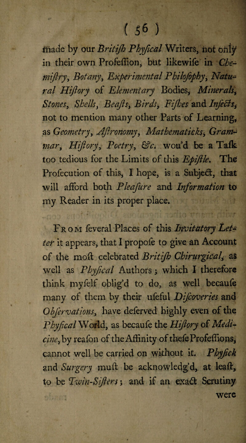 tliade by our Britijh Phyfical Writers, not only in their own Profeffion, but likewife in Che- rnijiry, Botany, Experimental Philofophy> Natu¬ ral Hijlory of Elementary Bodies* Minerals, Stones, Shells* Beajls, Birds, FJhes and Infedlsi not to mention many other Parts of Learning* as Geometry, Agronomy, Mathematicks, Gram¬ mar, Hijlory, Poetry, <SV. wou’d be a Tafk too tedious for the Limits of this Epijlle. The Profecution of this* I hope* is a Subject, that will afford both Pleajure and Information to my Reader in its proper place. From feveral Places of this Initiatory Let¬ ter it appears, that I propofe to give an Account of the mod: celebrated Britijh Chirurgical, as well as Phyfical Authors \ which I therefore think myfelf oblig'd to do, as well becaufe many of them by their ufeful Difcoveries and Obfervations, have deferved highly even of the Phyfical World, as becaufe the Hijlory of Medi¬ cine > by reafon of the Affinity of thefeProfeffions, cannot well be carried on without it. Phyfick and Surgery muft be acknowledg’d, at leaft, to be Tmn-SJlers; and if an exadt Scrutiny were