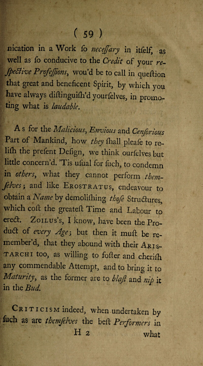 as nication in a Work io necejary in itfelf, well as To conducive to the Credit of your re- fpe&ive PrefeJJions, wou’d be to call in queftion that great and beneficent Spirit, by which you have always diftinguifh’d yourfelves, in promo¬ ting what is laudable. A s for the Malicious, Envious and Cenforious Part of Mankind, how they fhall pleafe to re- lifh the piefent Defign, we think ourfelves but little concern’d. ’Tis ufual for fuch, to condemn in others, what they cannot perform them- felves; and like Erostratus, endeavour to obtain a Name by demolifhing thofe Structures which cofc the greateft Time and Labour to ereft. Zoilus’s, I know, have been the Pro¬ duct of every Age; but then it muft be re¬ member’d, that they abound with their Aris- tarch i too, as willing to fofter and cherifh any commendable Attempt, and to bring it to Maturity, as the former are to blajl and nip it in the Bud. Criticism indeed, when undertaken by ■ as are themjelves the beft Performers in I . H 2 what