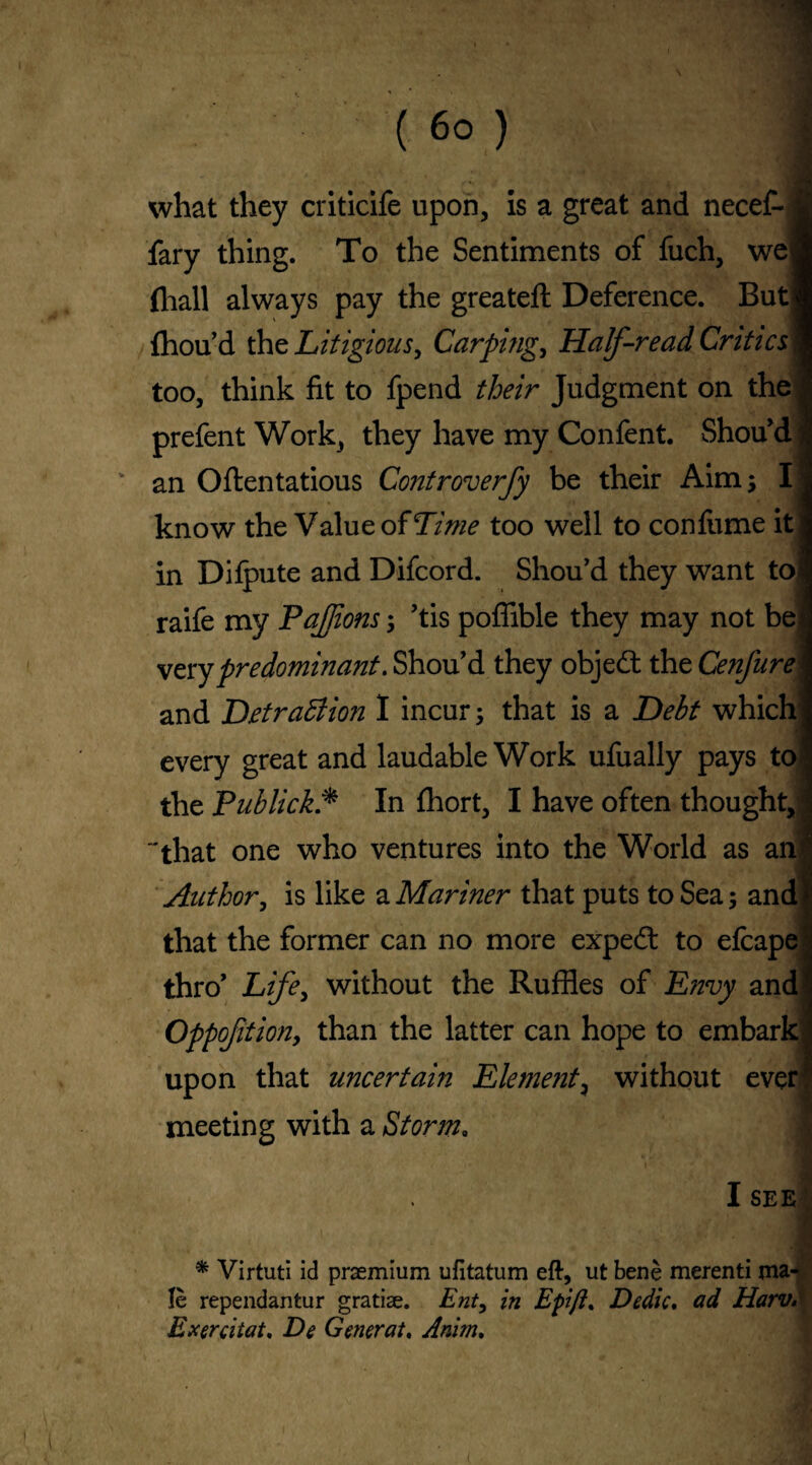 what they criticife upon, is a great and necef- j fary thing. To the Sentiments of fuch, wel (hall always pay the greateft Deference. Butj (hou’d the Litigious, Carping, Half-read Critic s\ too, think fit to fpend their Judgment on the prefent Work, they have my Confent. Shou’d an Oftentatious Controverfy be their Aim; I] know the Value of Time too well to confume it in Difpute and Difcord. Shou’d they want toi raife my PaJJions; Tis poffible they may not be very predominant. Shou’d they object the Cenfure and Detraction I incur; that is a Debt which every great and laudable Work ufually pays to the Publick* In (hort, I have often thought, that one who ventures into the World as an Author, is like a Mariner that puts to Sea; and that the former can no more expedt to efcape thro’ Life, without the Ruffles of Envy and Oppoftion, than the latter can hope to embark upon that uncertain Element, without ever meeting with a Storm„ I SEE * Virtuti id praemium ufitatum eft, ut bene merenti ma^ Ie rependantur gratiae. Ent9 in Epift, Decile, ad Harv, Exercitat, De Generat. Anim,