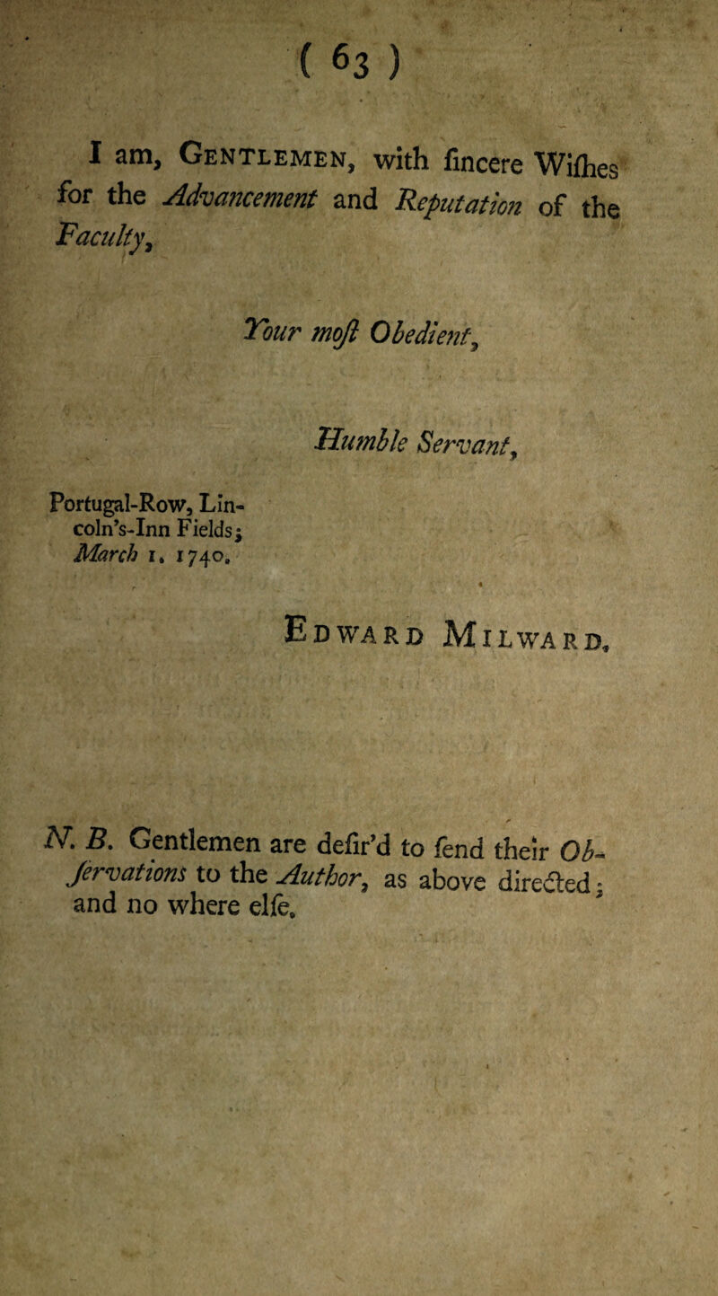 I am. Gentlemen, with fincere Wifhes for the Advancement and Reputation of the Faculty, Tour mojl Obedient, Humble Servant\ Portugal-Row, Lin¬ coln Vlnn Fields; March 1740. r 4 Edward Milward, i » ■ r N. B. Gentlemen are defir’d to fend their Ob- ,/ervations to the Author, as above directed: and no where elfe