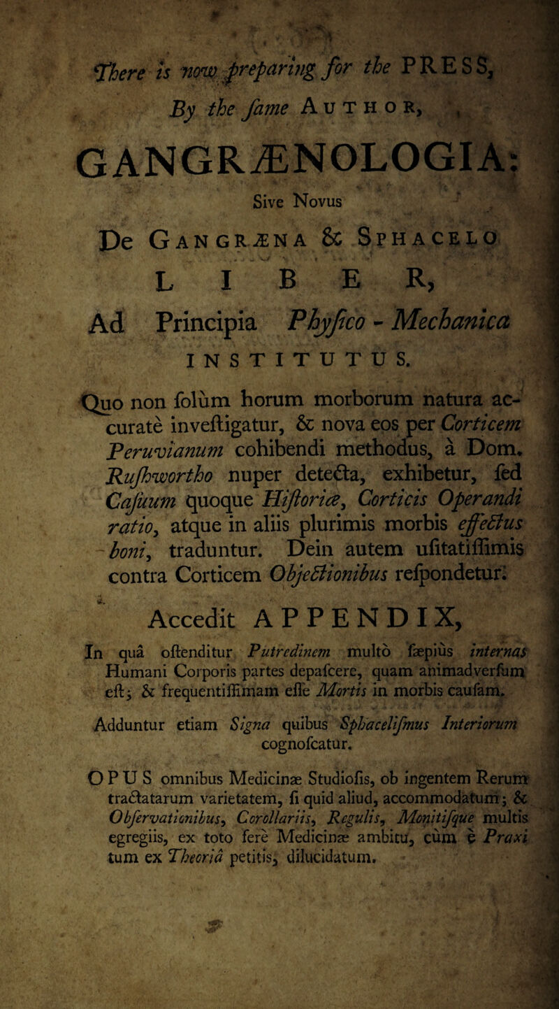 ‘There is non) preparing for the PRES S, By the fame Author, , GANGRjENOLOGIA: ■ , ■ Sive Novus De GangR--sna & Sphacelo L I B E R, j Ad Principia Phyjico - Mechanica I N S T I T U T U S. Jj Quo non folum horum morborum natura ac- curate inveftigatur, & nova eos per Corticem Peruvianum cohibendi methodus, a Dom, Rujh'wortho nuper detefta, exhibetur, fed Cajuum quoque Hijioria, Corticis Operandi ratio, atque in aliis plurimis morbis effeEtus 4 ~boni, traduntur. Dein autem ufitatiffimis J contra Corticem ObjeEiionibus refpondeturl ] Accedit APPENDIX, | In qua oftenditur Putrcdinem multo faepius internal Humani Corporis partes depafcere, quam animadverfum eft; & frequentiftimam efl'e Mortis in morbis caufam. Adduntur etiam Signa quibus Sphacelifmus Interiorum j cognofcatur. OPUS omnibus Medicinae Studiofis, ob ingentem Rerunr tra&atarum varietatem, ft quid aliud, accommodatum; & Obfervationibus, Cor oil arils ^ Rcgulis, Monitifque multis egregiis, ex toto fere Medicinae ambitu, cum e Praxi turn ex Theorid petitiSj dilucidatum.