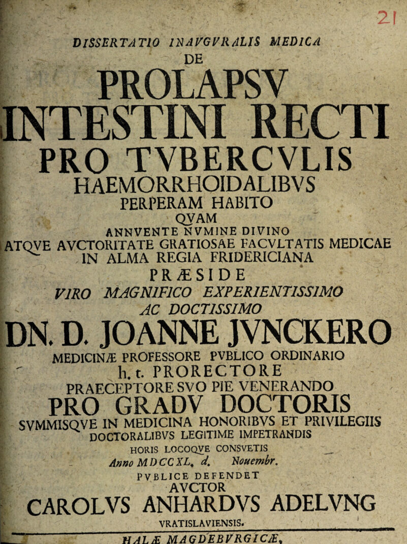 [ • 21 DISSERTATIO 1RAVGVRALIS MEDICA PROLAPSV INTESTINI RECTI PRO TVBERCVLIS haemorrhoidalibvs PERPERAM HABITO QVAM ANNVENTE NVMINE DIVINO ATQVE AVCTORITATE GRATIOSAE FACVLTATIS MEDICAE | ^ IN ALMA REGIA FRIDERICIANA > P R /E SI D E VIRO MAGNIFICO EXPER1ENT1SS1MO AC DOCTISSIMO DN. D. JOANNE JVNCRERO MEDICINA PROFESSORE PVBLICO ORDINARIO t  h.t. PRORECTORE PRAECEPTORE SVO PIE VENERANDO PRO GRADV DOCTORIS SVMMISOVE IN MEDICINA HONOR1BVS ET PRIVILEGIIS doctoralibvs legitime impetrandis HORIS LOCOQVE CONSVETIS Amo MI) CC XL, d. Rouembr. PVBLICE DEFENDET AVCTOR CAROLVS ANHARDVS ADELVNG VRAT1SLAVIENS1S. ■ , f ” HALjE MAGDEBVRGIC£%