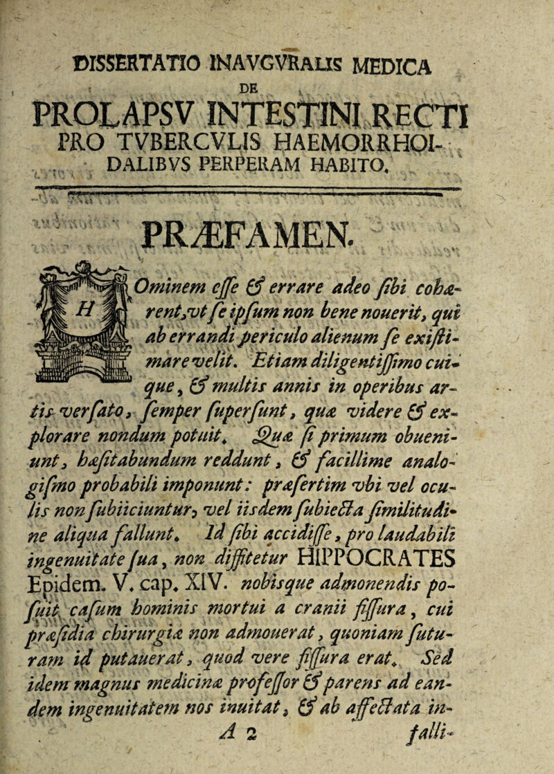 DISSERTATIO INAVGVRALXS MEDICA DE PROLAPSV INTESTINI RECTI PRO TVBERCVLIS HAEMORRHOI- DALIBVS PERPRRAM HABITO. j; iv 0minem ejfe (S errare adeo Jibi coha- rent/vtfe ipfum non benenouerit, qui aberrandi periculo alienum fe exifli- mare velit. Etiam diligentijfimo cui¬ que , cS multis annis in operibus ar¬ tis ver fato, femper fuperfunt, qua videre & ex¬ plorare nondum potuit, ffiua fi primum obueni - unt, bajitabundum reddunt, (fi facillime analo- gifmo probabili imponunt: prafertim vbi vel ocu¬ lis non fubiiciuntur, vel iisdem fubieSla JimUitudi- ne aliqua fallunt. Id (ibi accidiffe, pro laudabili ingenuitatefua, non diffitetur HIPPOCRATES Epidem. V, cap, XIV. nobisque admonendis po- fuit cabum hominis mortui a cranii fiffura, cui <\ ,*r ■■■ , > ■ - JJJ. 7_ prafidia chirurgia non admouerat, quoniam futu¬ ram id putauerat, quod vere fiffura erat. Sed idem magnus medicina profeffor (fiparens ad ean¬ dem iwenuitatem nos inuitatt (fi ab affeBata in- \ A 2 ‘ falli-