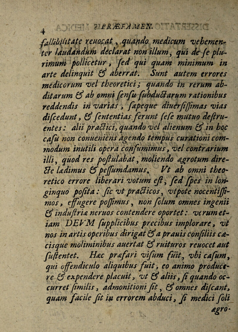 {'RMFAMEN. v H**' V»» 'i-* . fallibilitate reuocat % quando , medicum vebemen*. ter laudandum declarat non illum, qui de fe plu¬ rimum pollicetur, fed qui quam minimum in arte delinquit aberrat. Sunt autem errores medicorum vel theoretici; quando in rerum ab¬ ditarum (f ab omni fenfu fubduBarum rationibus reddendis in varias > fapeque diuerfffmas vias difc edunt, (f feritent i as ferunt (eCe mutuo de(l ru¬ ent es : alii praBici, quando vel alienum B) in boc cafu non conueniens agendo tempus curationi com¬ modum inutili opera corif intimus, vel contrarium illi, quod res pofulabat, moliendo agro tum dire- Be ladimus &pejfumdamus, Vt ab omni tbeo- retico errore liberari votum ejl, fed fpes in lon¬ ginquo pofita: fc vt praBicos, vi pote nocentijji- mos, effugere pojfmus, non folum omnes ingenii indu fria neruos contendere oportet: verum et¬ iam DEyM fupplicibus precibus implorare, vt nos in artis operibus dirigat a prauis confliis ca- cisque moliminibus auertat & ruituros reuocet aut fu flent et. Hac prafari vifum fuit, vbi cafumt qui offendiculo aliquibus fuit, eo animo produce¬ re $ expendere placuit, vt & aliis , f quando oc¬ curret (imilis, admonitioni ft, 0* omnes dijeant, quam facile ft in errorem abduci, f medici foli agro•