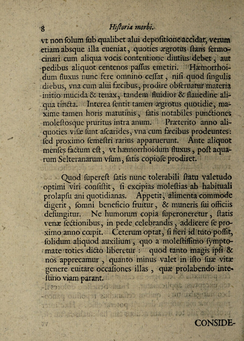 3 HiftorU morbis vt non folum fub qualibet alui depolitione accidat, verum etiam absque illa eueniat, quoties aegrotus flans fermo- cinari cum aliqua vocis contentione diutius debet, aut -pedibus aliquot centenos palTus emetiri. Hsemorrhoi- dum fluxus nunc fere omnino ceflat, nili quod lingulis diebus, vna cum alui fecibus, prodire obferuatur materia initio mucida & tenax, tandem fluidior & flauedine ali¬ qua tinda. Interea fentit tamen aegrotus quotidie, ma¬ xime tamen horis matutinis, fatis notabiles pundiones moleftosque pruritus intra anum. Praeterito anno ali¬ quoties vifae funt afcarides, vna cum fecibus prodeuntes: fed proximo femeftri rarius apparuerunt. Ante aliquot menfes fadum eft, vt haemorrhoidum fluxus, poft aqua¬ rum Selteranarum vfum, fatis copiofe prodiret. Quod fupereft fatis nunc tolerabili flatu valetudo optimi viri confiftit, ii excipias moleftias ab habituali prolapfu ani quotidianas. Appetit, alimenta commode digerit, fomni beneficio fruitur, & muneris fui officiis defungitur. Ne humorum copia liiperoneretur, flatis venae fedionibus, in pede celebrandis, addicere fe pro¬ ximo anno coepit. Ceterum optat, fi fieri id tuto poffit, folidum aliquod auxilium , quo a moleftiffimo fympto- - mate toties dido liberetur : quod tanto magis ipfi & nos apprecamur , quanto minus valet in ifto fuae vitae genere euitare occationes illas , quae prolabendo inte* flino viam parant. CONSIDE-