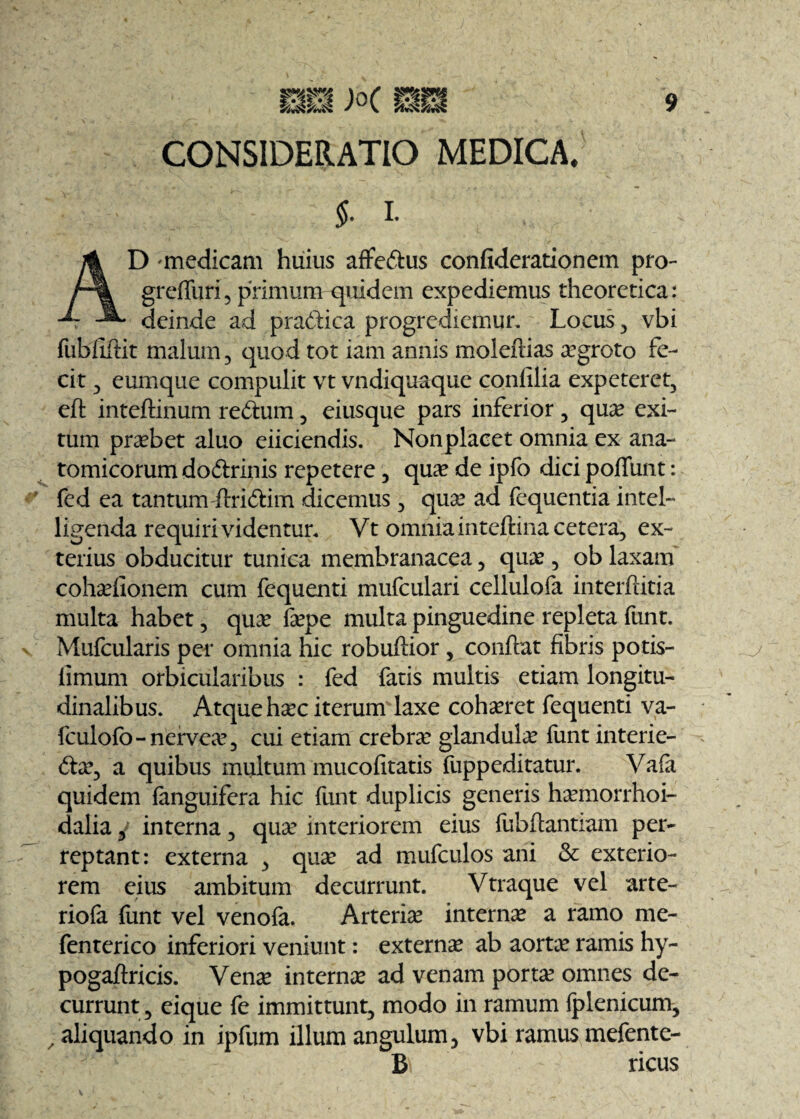 CONSIDERATIO MEDICA, $. £ D -medicam huius affedus confiderationem pro- greffuri, primum quidem expediemus theoretica: deinde ad pradica progrediemur. Locus , vbi fubfiftit malum , quod tot iam annis moleftias aegroto fe¬ cit 3 eumque compulit vt vndiquaque confilia expeteret, eft inteftinum redum, eiusque pars inferior, qua? exi¬ tum praebet aluo eiiciendis. Non placet omnia ex ana¬ tomicorum dodrinis repetere, quae de ipfo dici poflimt: fed ea tantum firidim dicemus , quae ad fequentia intel- ligenda requiri videntur. Vt omnia inteftina cetera, ex¬ terius obducitur tunica membranacea, qua?, ob laxam cohaefionem cum fequenti mufculari cellulofa interftitia multa habet, quae fepe multa pinguedine repleta funt. Mufcularis per omnia hic robuftior, conflat fibris potis- limum orbicularibus : fed fatis multis etiam longitu¬ dinalibus. Atque haec iterum laxe cohaeret fequenti va- fculofo-nervea?, cui etiam crebrae glandulae funt interie- dae, a quibus multum mucofitatis fuppeditatur. Vafa quidem (anguifera hic funt duplicis generis haemorrhoi- dalia, interna, quae interiorem eius (ubfiantiam per¬ reptant: externa , quae ad mufculos ani & exterio¬ rem eius ambitum decurrunt. Vtraque vel arte- riofa funt vel venofa. Arteriae internae a ramo me- fenterico inferiori veniunt: externae ab aortae ramis hy- pogaftricis. Venae internae ad venam portae omnes de¬ currunt, eique fe immittunt, modo in ramum (plenicum, / aliquando in ipfum illum angulum5 vbi ramus mefente- B ricus